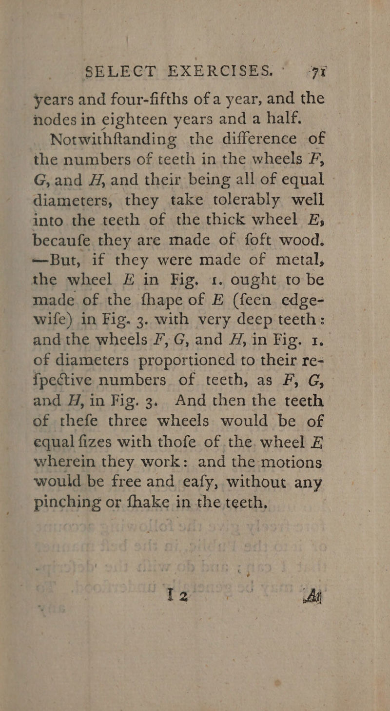 years and four-fifths of a year, and the nodes in eighteen years and a half. | Notwithftanding the difference of the numbers of teeth in the wheels F, G, and H, and their being all of equal - diameters, they take tolerably well into the teeth of the thick wheel BE, becaufe they are made of foft wood. —But, if they were made of metal, the wheel £ in Fig. 1. ought to be made of the fhape of E (feen edge- wife) in Fig. 3. with very deep teeth: and the wheels /, G, and A, in Fig. 1. of diameters proportioned to their re- fpective numbers of teeth, as F, G, and H, in Fig. 3, And then the teeth of thefe three wheels would be of equal fizes with thofe of the. wheel E wherein they work: and the motions would be free and eafy, without any pinching or fhake in the teeth, | Ree on A