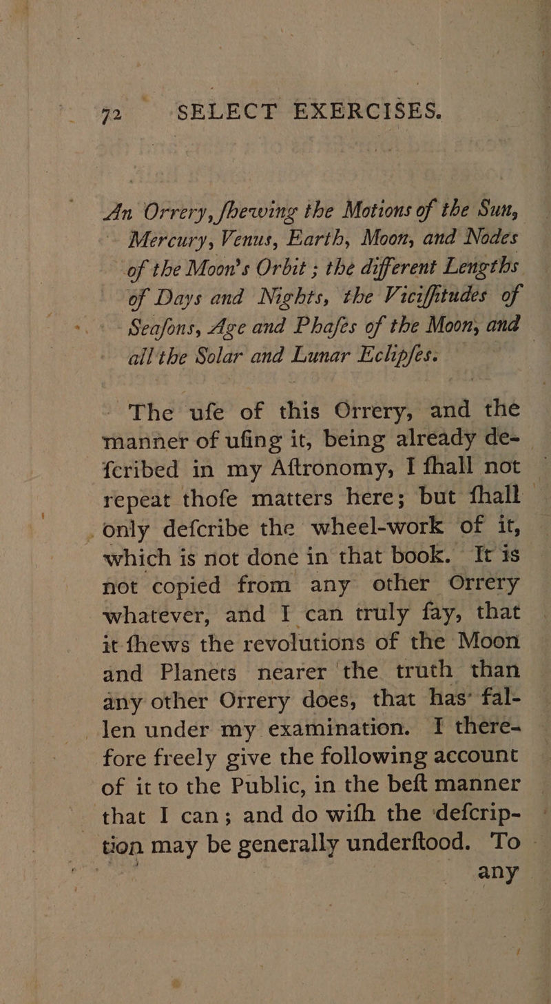 An “pny, Shewing the Motions of t the Sut, Mercury, Venus, Earth, Moon, and Nodes of the Moon's Orbit ; the different Lengths of Days and Nights, the Viciffitudes of Seafons, Age and Phafes of the Moon, and all the Solar and Lunar Echpfes. The ufe of this Orrery, aa the manner of ufing it, being already de-_ -feribed in my Aftronomy, I fhall not — repeat thofe matters here; but fhall — . only defcribe the wheel-work of it, which is not done in that book. It is not copied from any other Orrery whatever, and I can truly fay, that it fhews the revolutions of the Moon and Planets nearer the truth than any other Orrery does, that has’ fal- len under my examination. I there- fore freely give the following account of itto the Public, in the beft manner that I can; and do wifh the defcrip- tion may be generally underftood. To ~ | | any