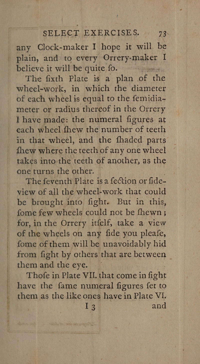 : : er ee SELECT EXERCISES. 73. any Clock-maker I hope it will be believe it will be quite fo. The fixth Plate is a plan aE the wheel-work, in which the diameter of each wheel is equal to the femidia- meter or radius thereof in the Orrery I have made: the numeral figures at each wheel.fhew the number of teeth in that wheel, and the fhaded parts _ fhew where the teethof any one wheel ~ takes into:the teeth of another, as the | one turns the other. | The feventh Plate is a fection or fide- view of all the wheel-work that could be brought into fight. But in this, fome few wheels could not be fhewn ; for, in the Orrery itfelf, take a view of the wheels on any fide you pleafe, fome of them will be unavoidably hid from fight by others that are between | them and the eye. Thofe in Plate VIL that come in ficht have the fame numeral figures fet to them as the like ones have in Plate VI. ie and