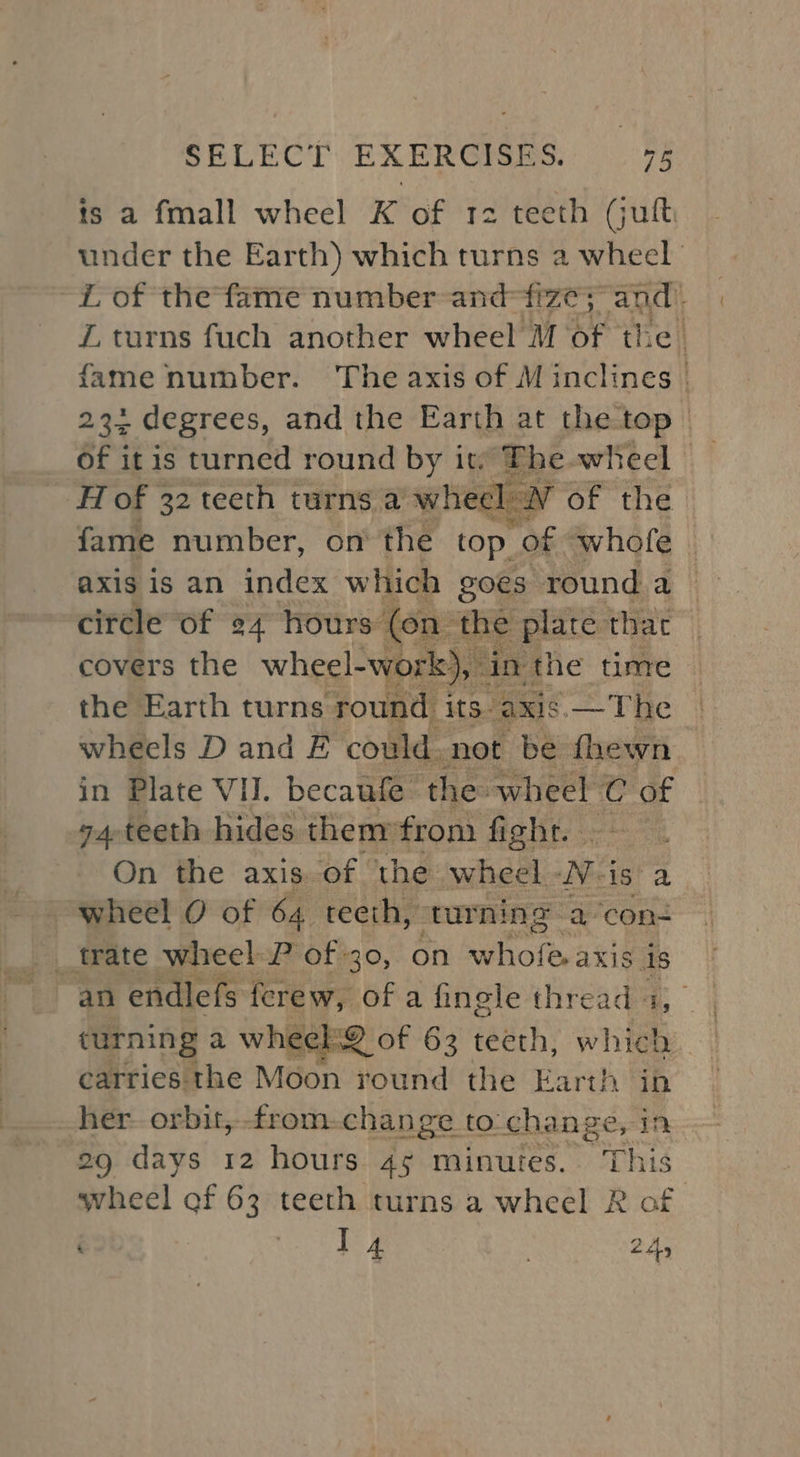 is a fmall wheel K of 12 teeth (juft under the Earth) which turns a wheel “ of the fame number and iA and ZL turns fuch another wheel M of the | fame number. The axis of M inclines | of 1 it is turned fe ss it. cer wheel fait Wubaber on he top yf whole : axis is an index which goes ‘round a circle of ¢4 hours (on the plate that covers the wheel-work), in the time the Earth turns round its axis —The | wheels D and E could. not be fhewn in Plate VI. becaufe the wheel C et 74-teeth hides thenyfrom fight. — On the axis of the wheel. -V-is’ a wheel O of 64. teeth, turning a‘con- an endlefs ferew, of a finele threads, | turning a wheckQ of 63 teeth, which carries the Moon round the Earth ‘in her orbit,-from-change to change, in 29 days 12 hours 45 minutes. ‘This wheel of 63 teeth turns a wheel R of 4 | 24,