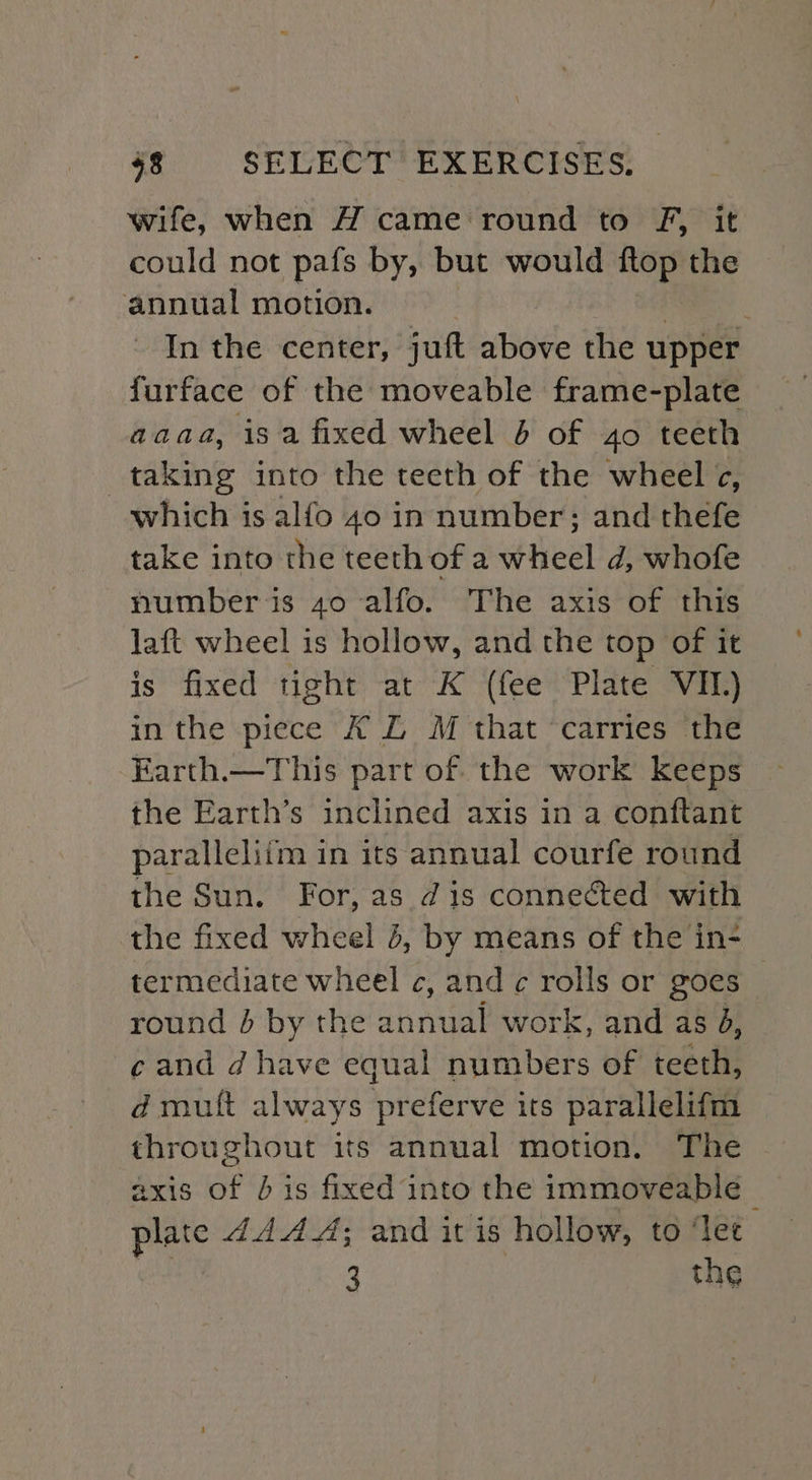 wife, when H came round to F, it could not pats by, but would flop the annual motion. In the center, juft above the upper furface of the moveable frame-plate aaaa, isa fixed wheel 6 of 4o teeth taking into the teeth of the wheel ¢, which is alfo 40 in number; and thefe take into the teeth ofa wheel d, whofe number is 40 alfo. The axis of this laft wheel is hollow, and the top of it is fixed tight at K (fee Plate VII.) in the piece A LZ M that carries the Earth.—This part of the work keeps the Earth’s inclined axis in a conftant paralleliim in its annual courfe round the Sun. For, as dis connected with the fixed wheel 4, by means of the in- termediate wheel c, and c rolls or goes round 4 by the annual work, and as 4, ¢ and d have equal numbers of teeth, d mutt always preferve its parallelifm throughout its annual motion. The axis of J is fixed into the immoveable _ plate AAA A; and it is hollow, to ‘let