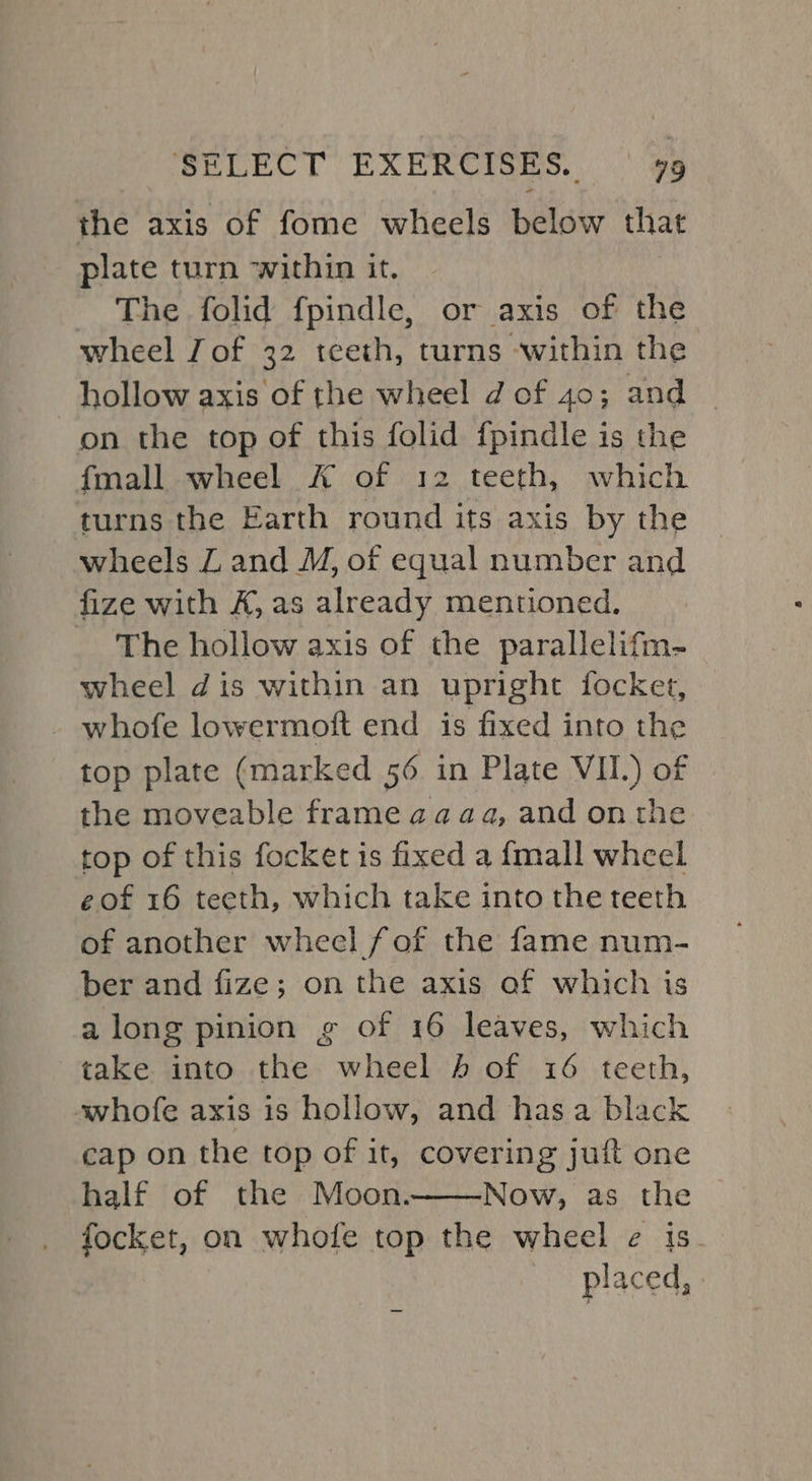 the axis of fome wheels below that © plate turn within it. The folid fpindle, or axis of the wheel Jof 32 teeth, turns ‘within the hollow axis of the wheel dof 40; and - on the top of this folid fpindle is the {mall wheel A of 12 teeth, which turns the Earth round its axis by the wheels Z and M, of equal number and fize with K, as already mentioned. The hollow axis of the parallelifm- wheel dis within an upright focket, - whofe lowermoft end is fixed into the top plate (marked 56 in Plate VII.) of the moveable frame aaaa, and onthe top of this focket is fixed a {mall wheel eof 16 teeth, which take into the teeth of another wheel fof the fame num- ber and fize; on the axis af which is along pinion g of 16 leaves, which take into the wheel 4 of 16 teeth, awhofe axis 1s hollow, and has a black cap on the top of it, covering juft one half of the Moon. Now, as the focket, on whofe top the wheel e¢ is placed,