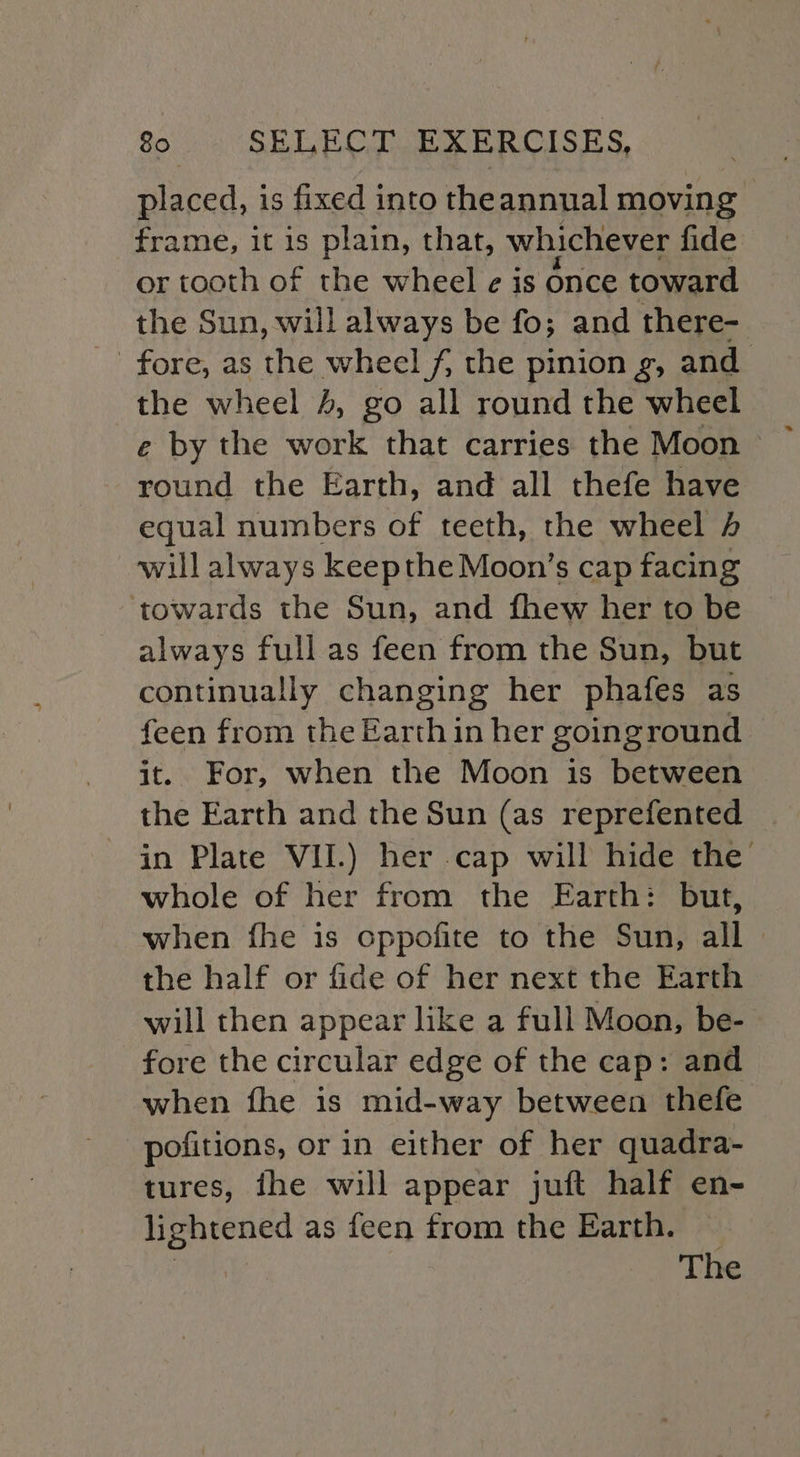 placed, is fixed into theannual moving frame, it is plain, that, whichever fide or tooth of the wheel ¢ is once toward the Sun, will always be fo; and there- fore, as the wheel f, the pinion g, and the wheel 4, go all round the wheel round the Earth, and all thefe have equal numbers of teeth, the wheel 4 will always keepthe Moon’s cap facing towards the Sun, and fhew her to be always full as feen from the Sun, but continually changing her phafes as feen from the Earth in her goinground it. For, when the Moon is between the Earth and the Sun (as reprefented | in Plate VII.) her cap will hide the’ whole of her from the Earth: but, when fhe is oppofite to the Sun, all the half or fide of her next the Earth will then appear like a full Moon, be- fore the circular edge of the cap: and when fhe is mid-way between thefe pofitions, or in either of her quadra- tures, ihe will appear juft half en- lightened as feen from the Earth. — | The