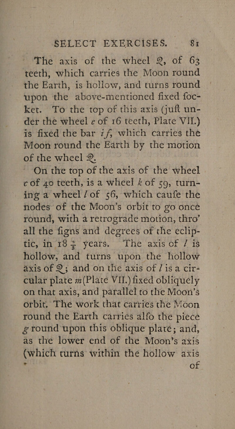 The axis of the wheel 2, of 62 teeth, which carries the Moon round the Earth, is hollow, and turns round upon the above-mentioned fixed foc- ket. To the top of this axis (juft un- der the wheel e of 16 teeth, Plate VII.) is fixed the bar zf, which carries the Moon round the Earth by the motion of the wheel 2. On the top of the axis of the wheel c of 40 teeth, is a wheel 4 of so, turn- ing a wheel/of 56, which caufe the nodes of the Moon’s orbit to go once round, with a retrograde motion, thro’ all the figns and degrees of the eclip- tic, in- 18 = years. “The axis of 7 is hollow, and turns upon the hollow axis of 9; and on the axis of / isa cir- cular plate m(Plate VIL.) fixed obliquely on that axis, and parallel to the Moon’s orbit. The work that carries the Moon round the Earth carries alfo the piece ground ‘upon this oblique plate; and, as the lower end of the Moon’s axis (which turns within the hollow axis &lt; of