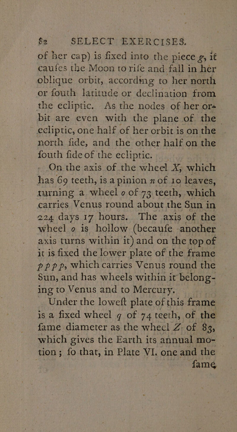 of her cap) is fixed into the piece g, if caufes the Moon to rife and fall in her oblique orbit, accordmg to her north or fouth latitude or declination from the ecliptic. As the nodes of her ors bit are even with the plane of the - ecliptic, one half of her orbit is on the north fide, and the other half on the fouth fide of the ecliptic. _ - On the axis of the wheel X; which has 6g teeth, is a pinion x of 10 leaves, turning a wheel o of 73 teeth, which carries Venus round about the Sun in 224 days 17 hours. The axis of the wheel o is hollow (becaufe .another axis turns within it) and on the top of it is fixed the lower plate of the frame pppp, whichcarries Venus round the Sun, and has wheels within it belong- ing to Venus and to Mercury. __ _ Under the loweft plate of this frame — is a fixed wheel g of 74 teeth, of the fame diameter as the whecl Z: of 83, which gives the Earth its annual mo- tion ; fo that, in Plate VI, one and the fame