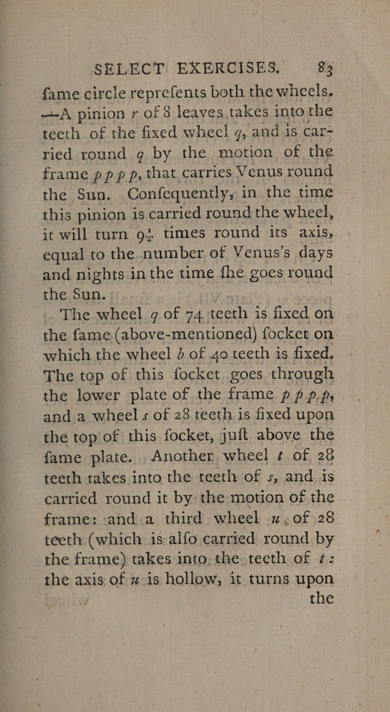 fame circle reprefents both the wheels. <A pinion r of 8 leaves takes into the teeth of the fixed wheel g, and is car- ried round g by the motion of the frame pp p p, that. carries Venus round the Sun. Confequently, in the time this pinion is carried round the wheel, it will turn 92 times round its axis, equal to the number, of Venus’s days and nights in the time fhe goes round the Sun. ; The wheel g of 74. Head is fixed on the fame (above- -mentioned) focket on which the wheel 4 of 40 teeth is fixed. The top of this focket goes through the lower plate of the frame pp pp, and a wheel s of 28 teeth is fixed upon the top of this focket, juft above the fame plate. Another wheel ¢ of 28 teeth takes into the teeth of s, and is carried round it by: the motion of the frame: and a third wheel 2, of 28 teeth (which is alfo carried round by the frame) takes into, the teeth of ¢: the axis of x is hollow, it turns upon