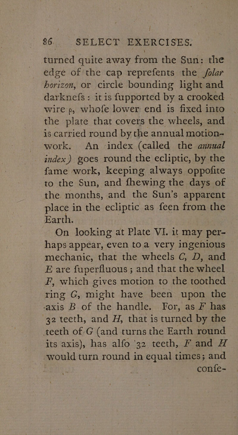 P : $6. SELECT EXERCISES. turned quite away from the Sun: the edge of the cap reprefents the /olar horizon, or circle bounding light and darknefs : it is fupported by a crooked — wire p, whofe lower end is fixed into | the plate that covers the wheels, and is carried round by the annual motion- work. An index (called the anuual index) goes round the ecliptic, by the fame work, keeping always oppofite to the Sun, and fhewing the days of the months, and the Sun’s apparent place in the ecliptic as feen from the Earth. On looking at Plate VI. it may per- haps appear, even toa very ingenious mechanic, that the wheels C, D, and E are fuperfluous ; and that the wheel F, which gives motion to the toothed ring G, might have been upon the -axis B of the handle. For, as F has 32 teeth, and H, that is turned by the teeth of.G (and turns the Earth round its axis), has alfo ‘32 teeth, fF and H would turn round in equal times; and conte-