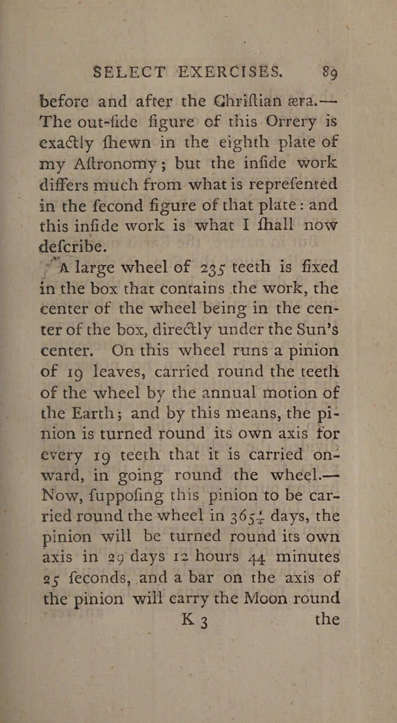 before and after the Ghriftian zra.— The out-fide figure of this. Orrery 1s exactly fhewn in the eighth plate of my Aftronomy; but the infide work differs much from what is reprefented in the fecond figure of that plate: and this infide work is what I fhall now defcribe. A large wheel of 235 teeth is fixed in the box that contains the work, the center of the wheel being in the cen- ter of the box, directly under the Sun’s center, On this wheel runs a pinion of ig leaves, carried round the teeth of the wheel by the annual motion of the Earth; and by this means, the pi- nion is turned round its own axis for every 19 teeth that it is carried on- ward, in going round the wheel.— Now, fuppofing this pinion to be car- ried round the wheel in 3654 days, the pinion will be turned round its own axis in 99 days 12 hours 44 minutes 95 feconds, and a bar on the axis of the pinion will carry the Moon round K 3 the