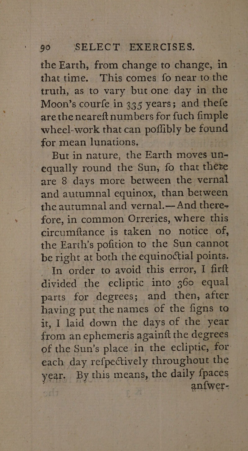 the Earth, from change to change, in that time. This comes fo near to the truth, as to vary but one day in the Moon’s courfe in 335 years; and thefe are the neareft numbers for fuch fimple wheel-work that can poffibly be found for mean lunations, But in nature, the Earth moves un- equally round the Sun, fo that there are 8 days more between the vernal and autumnal equinox, than between the autumnal and vernal.— And there- fore, in common Orreries, where this circumftance is taken no notice of, the Earth’s pofition to the Sun cannot be right at both the equinoctial points. In order to avoid this error, I firft divided the ecliptic into 360 equal parts for degrees; and then, after having put the names of the figns to it, I laid down the days of the year from an ephemeris againft the degrees of the Sun’s place in the ecliptic, for each day refpectively throughout the year. By this means, the daily fpaces antwer-