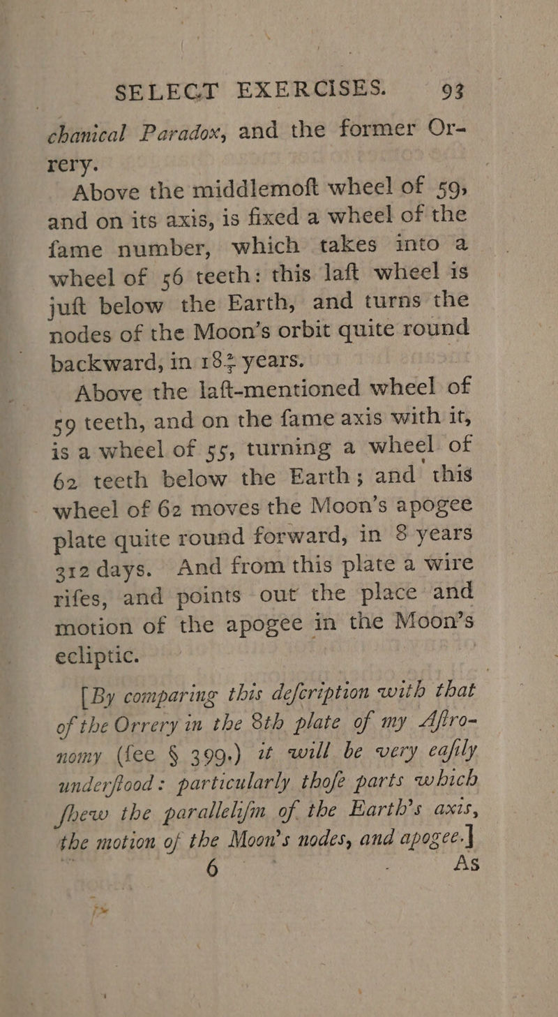 chanical Paradox, and the former Or- rery. : Above the middlemoft wheel of 59; and on its axis, is fixed a wheel of the fame number, which takes into a wheel of 56 teeth: this laft wheel is juft below the Earth, and turns the nodes of the Moon’s orbit quite round backward, in 182 years. Above the laft-mentioned wheel of sg teeth, and on the fame axis with it, is a wheel of 55, turning a wheel of 62 teeth below the Earth; and this - wheel of 62 moves the Moon’s apogee plate quite round forward, in 8 years 312 days. And from this plate a wire rifes, and points out the place and motion of the apogee in the Moon’s ecliptic. | [By comparing this defeription with that of the Orrery in the 8th plate of my Aftro- nomy (fee § 399.) i will. be very eafily underftood: particularly thofe parts which fhew the parallelifm of. the Earth's axis, the motion of the Moon’s nodes, and apogee.| ee . As