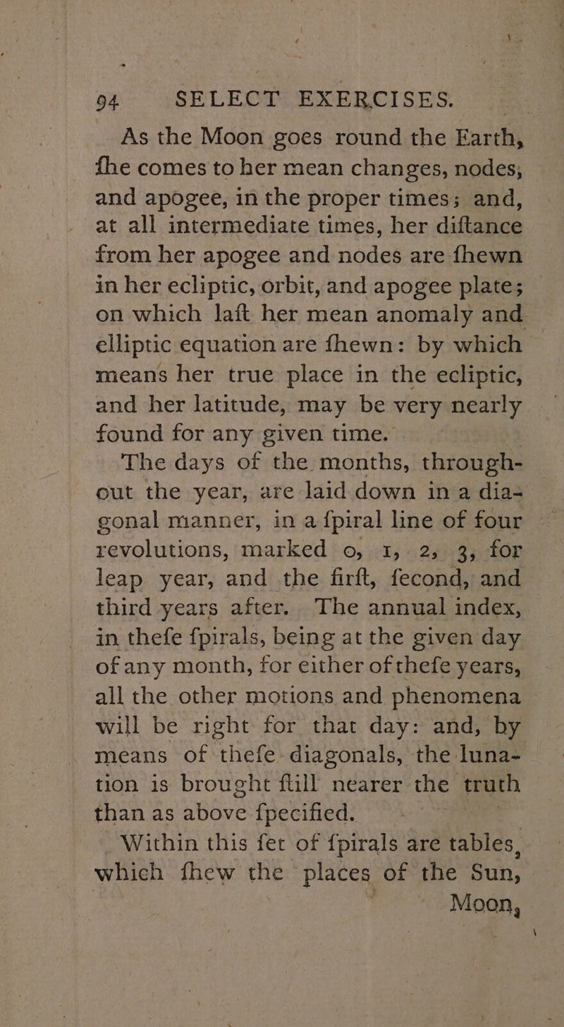 As the Moon goes round the Earth, fhe comes to her mean changes, nodes; and apogee, in the proper times; and, at all intermediate times, her diftance from her apogee and nodes are fhewn in her ecliptic, orbit, and apogee plate; on which laft her mean anomaly and elliptic equation are fhewn: by which © means her true place in the ecliptic, and her latitude, may be very nearly found for any given time. The days of the months, through- out the year, are laid down in a dia- gonal manner, in a fpiral line of four revolutions, marked 0, 1, 2, 3; for leap year, and the firft, fecond, and third years after. The annual index, in thefe fpirals, being at the given day of any month, for either of thefe years, all the other motions and phenomena will be right for that day: and, by means of Hers diagonals, the luna- tion is brought fill nearer the truth than as Beove {pecified, | Within this fet of {pirals are tables, which fhew the - places of the Sun, © Moon,