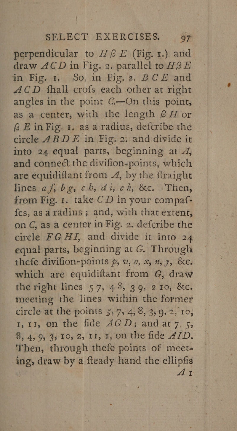 perpendicular to H@ EF (Fig. 1.) and draw 4CD in Fig. 9. parallel to HGF in Fig. +. So, in Fig. 2. BCE and ACD fhall crofs each other at right angles in the point C-——On this point, as a center, with the length 6 H or @ E in Fig. 1. as a radius, defcribe the circle 4B DE in Fig. 2: and divide it into 24 equal parts, beginning at 4, and conne¢t the divifion-points, which are equidiftant from 4, by the flraight hines: 2,4: gy cba 5 ¢ ky &amp;e. Then; from Fig. 1. take CD in your compaf- fes, asaradius ; and, with that extent, on C, as a center in Fig. 2. defcribe the circle FG AZ, and divide it into 24 equal parts, beginning at G. Through thefe divifion-points 7, v, 0, x, 2, 7, &amp;e. which are equidiftant from G, draw the right lines 57, 48, 39, 210, &amp;c. meeting the lines within the former circle at the points 5,7, 4, 8, 3,9, 2, 10, t, OT; On the fide: 2G.) 3-and ary, 5, 8; 45954) 10, 2, rt, ¥, onthe fide AID. Then, through thefe points of meet- ing, draw by a fteady hand the ellipfis Ay