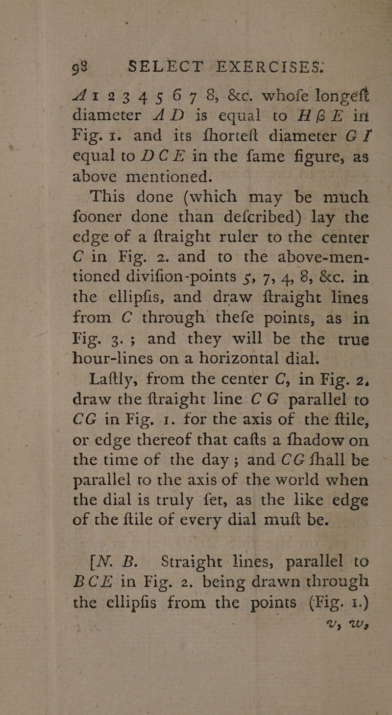 41234567 8, &amp;c. whofe longeft diameter 4D is equal to HG E in Fig. 1. and its fhorteft diameter GJ — equal to DC E in the fame figure, as above mentioned. % This done (which may be much fooner done than defcribed) lay the edge of a ftraight ruler to the center Cin Fig. 2. and to the above-men- tioned divifion-points 5, 7, 4, 8, &amp;c. in the ellipfis, and draw ftraight lines from C through thefe points, as in Fig. 3.3; and they will be the true hour-lines on a horizontal dial. Laftly, from the center C, in Fig. 2, draw the ftraight line C G parallel to CG in Fig. 1. for the axis of the ftile, or edge thereof that cafts a fhadow on the time of the day; and CG fhall be parallel to the axis of the world when the dial is truly fet, as the like edge of the ftile of every dial mutt be. [N. B. Straight lines, parallel to BCE in Fig. 2. being drawn through the ellipfis ieesan the points (Fig. 1.) Vy Wy
