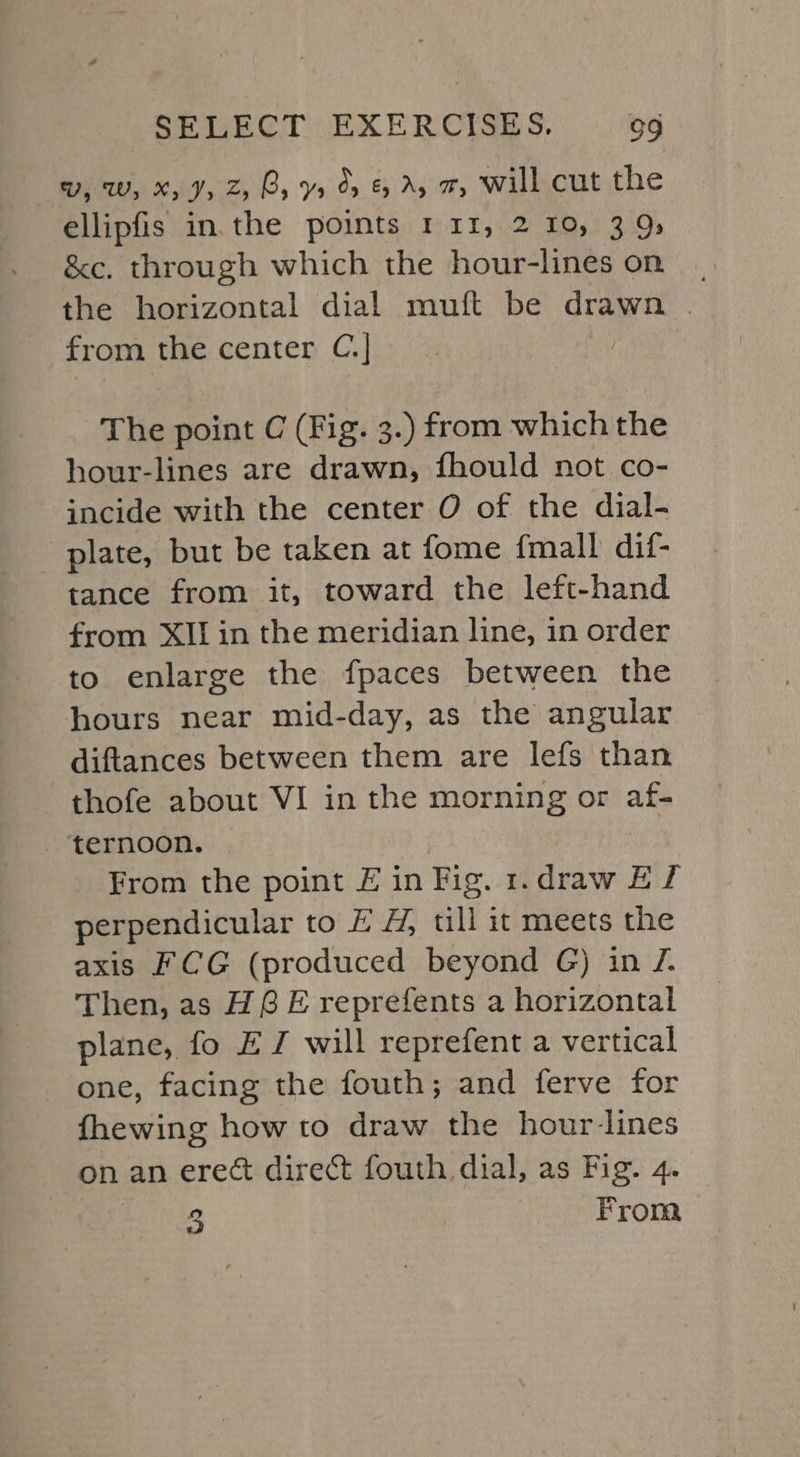 UV, W, Xy Jy Z, Cy Yr Or &amp; Ay w, Will cut the ellipfis in.the points 1 11, 2 10, 39» &amp;c. through which the hour-lines on. the horizontal dial muft be drawn | from the center C.] The point C (Fig. 3.) from which the hour-lines are drawn, fhould not co- incide with the center O of the dial- plate, but be taken at fome {mall dif- tance from it, toward the left-hand from XI in the meridian line, in order to enlarge the fpaces between the hours near mid-day, as the angular diftances between them are lefs than thofe about VI in the morning or af- ternoon. | From the point £ in Fig. 1.draw Ef perpendicular to EH, till it meets the axis FCG (produced beyond G) in 7. Then, as HGE reprefents a horizontal plane, fo EJ will reprefent a vertical one, facing the fouth; and ferve for fhewing how to draw the hour-lines on an erect direct fouth dial, as Fig. 4. a From