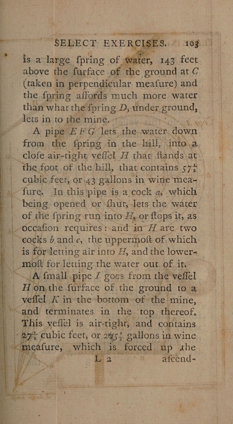 ica Ie Aas hehe isa large {pring of wate er, 143 feet above the furface of the ground at C (taken in perpendicular meafure) and the {pring affords much more water from the fpring in the- hill, ‘into, EN ‘the foot of the hill, that contains STs cubic feet, or-43 gallons 3 in wine mea- being opened or ihut, Jets the water - of the fpring run into H, Or {tops it, as. _-occafion requires + and in A are two cocks b.andc, the uppermost of, which. is for’ letting air into H, and the lower- _moft for ine the water out. of. it. ei {mall pipe J goes from the veflel Hi on, the furface of the ground to a. _ veffel x ¢ in the bottom of the mine, “and. terminates in the ‘top thereof. | This veflel is air-tight, and contains : cubic feet, or 285 5 gallons 3 in wine. ikedfure; Which. dee forced up she Pe oe 4 atcend- ingen = « - i a ee *