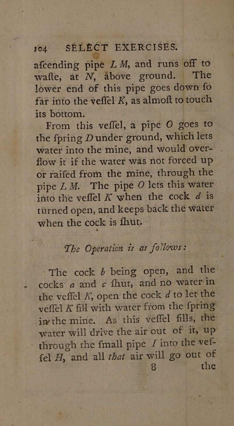 afcending pipe Z M, and runs off to. waite, at N, above ground. The lower end of this pipe goes down fo far into the veffel K, as almoft to touch its bottom. | From this veflel, a pipe O goes to the fpring Dunder ground, which lets — water into the mine, and would over- . flow it if the water was not forced up or raifed from the mine, through the pipe LM. The pipe O lets this water — into the veflel K when the cock d is turned open, and keeps back the water when the cock is fhut. The Operation is as follows: -The cock 6 being open, and the cocks a and c fhut, and no water'in the veflel K, open the cock d to let the vetlel K fill with water from the {pring imthe mine. As this veffel fills, the water will drive the air out of if, up - through the fmall pipe / into the vel- fel H, and all that air will go out of | cane, jo the,