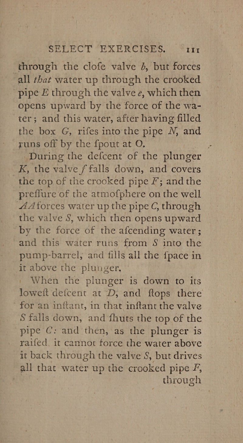 through the clofe valve 4, but forces all that water up through the crooked pipe £ through the valve e, which then Opens upward by the force of the wa- ter; and this water, after having filled the box G, rifes into the pipe N, and runs off by the fpout at O. | During the defcent of the plunger K, the valve f falls down, and covers the top of the crooked pipe F; andthe preffure of the atmofphere on the well 4A forces water up the pipe C, through the valve 8, which then opens upward by the force of the afcending water; -and this water runs from S into he pump-barrel, and fills all the {pace in it above the plunger. '+ When the plunger is down to its loweit defcent at ‘D, and ftops there for an inftant, in that inftant the valve S falls down, and fhuts the top of the pipe C: and then, as the plunger is raifed, it cannot force the water above it back through the valve 8, but drives all that water iS the crooked pipe F, | ucong?