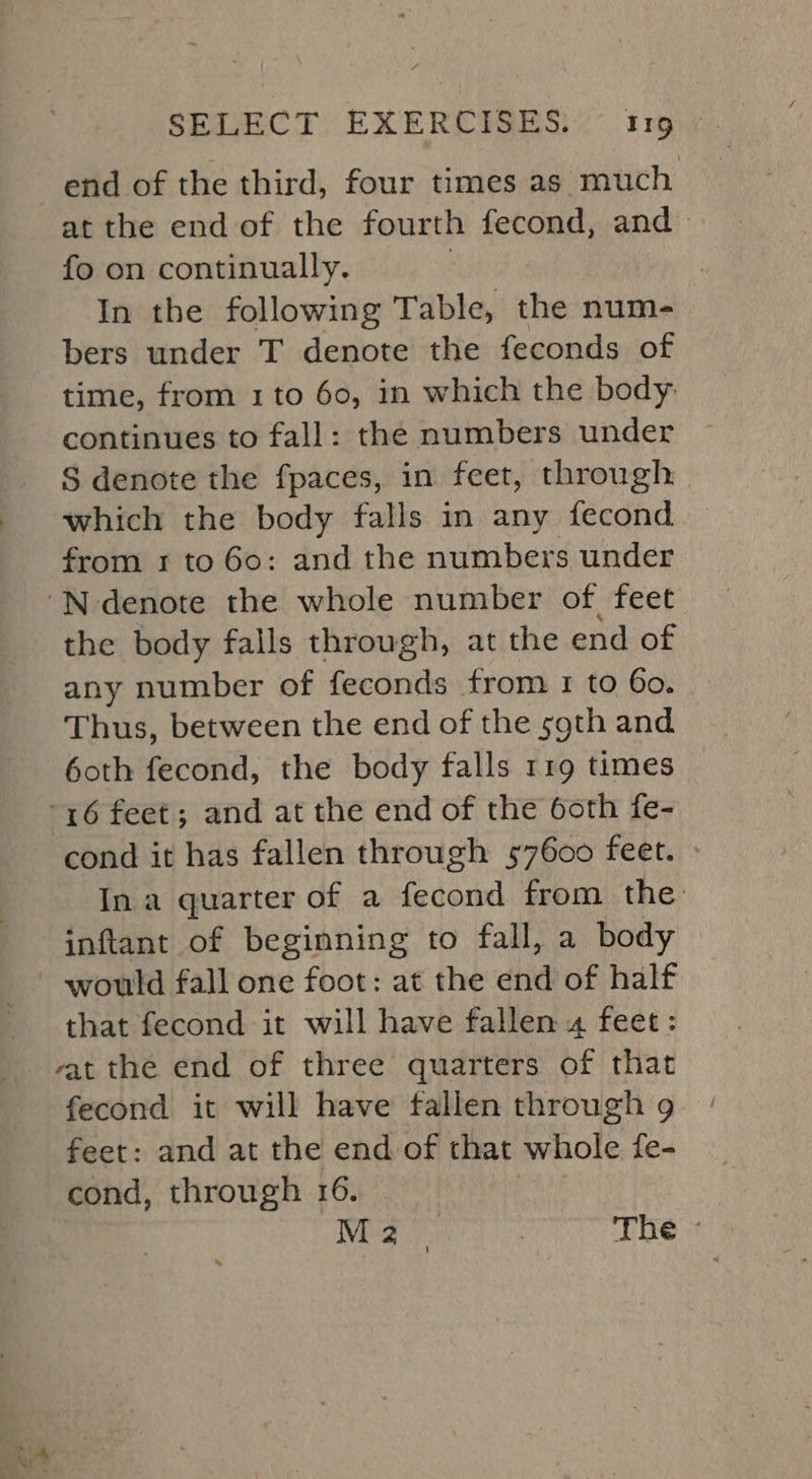 hy end of the third, four times as much at the end of the fourth fecond, and» fo on continually. In the following Table, the - num- bers under T denote the feconds of time, from 1 to 60, in which the body: continues to fall: the numbers under S denote the fpaces, in feet, through which the body falls in any fecond from 1 to 60: and the numbers under the body falls through, at the end of any number of feconds from 1 to 60. Thus, between the end of the s9th and 6oth fecond, the body falls 119 times cond it has fallen through 57600 feet. In a quarter of a F tee from the inftant of beginning to fall, a body would fall one foot: at the etd of half that fecond it will have fallen 4 feet: vat the end of three quarters of that fecond it will have fallen through 9 feet: and at the end of that whole fe- cond, through 16. NES : The »