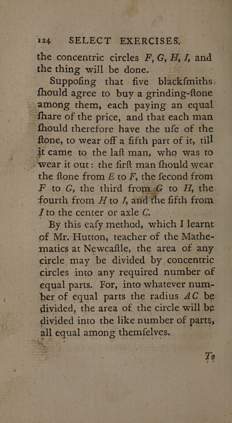 the concentric circles F, G, H, Z og the thing will be done. =~ _. Suppofing that - five blackfmiths. _fhould agree to buy a grinding-ftone ..among them, each paying an equal Share of the price, and that each man - fhould therefore have the ufe of the -ftone, to wear off a fifth part of it, till se came to the laf{ man, who was to the ftone from E to F, the fecond from F to G, the third from to H, the. fourth from A to J, ad the fifth from , By this eafy method, which I learnt of Mr. Hutton, teacher of the Mathe- | matics at Newcaftle, the area of any. circle may be divided by concentric circles into any required number of equal parts. For, into whatever num- ber of equal parts the radius AC be divided, the area of. the circle will be divided into the like number of parts, all equal among themfelves. % “pepe To a ¥