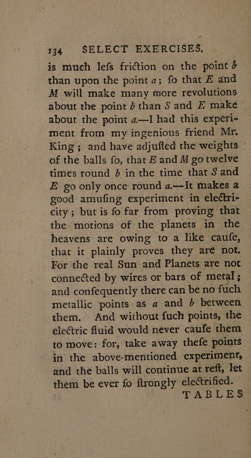 is much lefs friction on the point 5 than upon the point 2; fo that Z and M will make many more revolutions about the point 6 than S and Z make © about the point 4—I had this experi- ment from my ingenious friend Mr. King ; and have adjufted the weights » of the balls fo, that E and M go twelve times round J in the time that $ and _ E go only once round a.—It makes a good amufing experiment in eleétri- city ; but is fo far from proving that the motions of the planets in the heavens are owing to a like caufe, that it plainly proves they are not. For the real Sun and Planets are not connected by wires or bars of metal ; and confequently there can be no fuch metallic points as a and 5 between them. And without fuch points, the ele¢tric fluid would never caufe them - to move: for, take away thefe points in the above-mentioned experiment, and the balls will continue at reft, let them be ever fo ftrongly electrified. : TABLES-