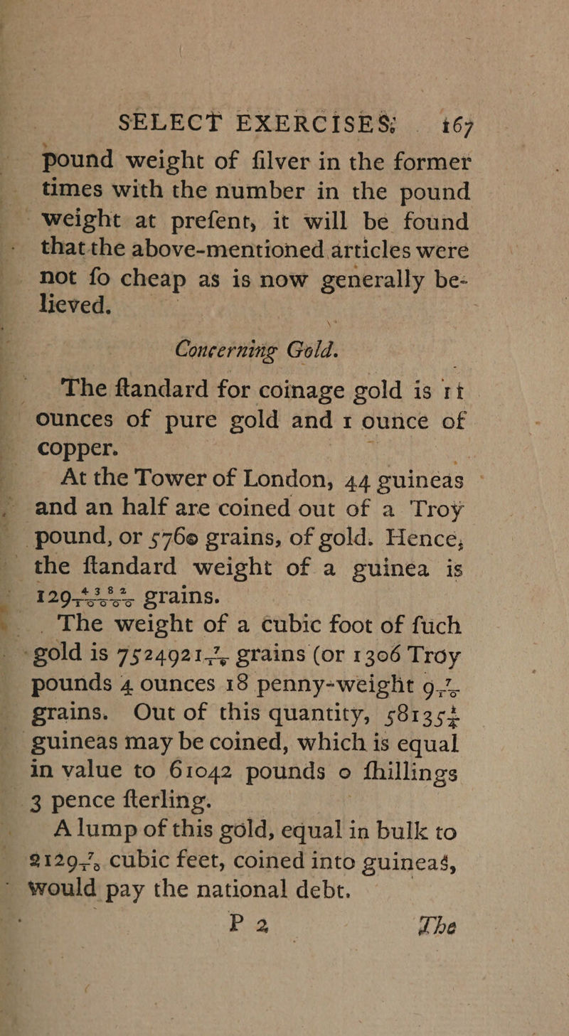 pound weight of filver in the former times with the number in the pound thatthe above-mentioned articles were not fo cheap as is now generally be- lieved. | Chase tune Gold. The ftandard for coinage gold is ri At the Tower of London, 44 guineas | _ and an half are coined out of a Troy _ pound, or 5760 grains, of gold. Hence, 129,43... grains. __. The weight of a cubic foot of fuch q gold i Is 7524921,, grains (or 1306 Troy pounds 4, ounces 18 penny-weight 9% _ grains. Out of this quantity, 581352 _ guineas may be coined, which is equal in value to 61042 pounds o ) thillings 3 pence fterling. A lump of this gold, equal in bulk to 2129,’, cubic feet, coined into guineas, _ would pay the national debt. P 2 | Lhe