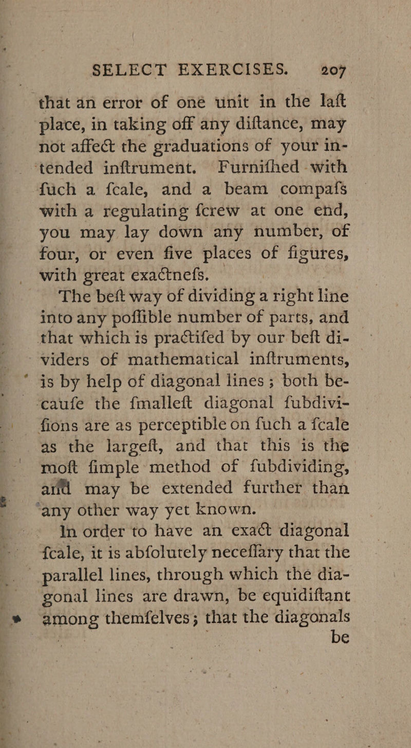 a . * place, in taking off any diftance, may not affect the graduations of your in- fuch a fcale, and a beam compafs with a regulating fcrew at one end, you may lay down any number, of four, or even five places of figures, with great exactnefs. The beft way of dividing a right line into any poflible number of parts, and viders of mathematical inftruments, | is by help of diagonal lines ; both be- as the largeft, and that this is the moft fimple method of fubdividing, arti may be extended further than In order to have an exact diagonal gonal lines are drawn, be equidiftant be