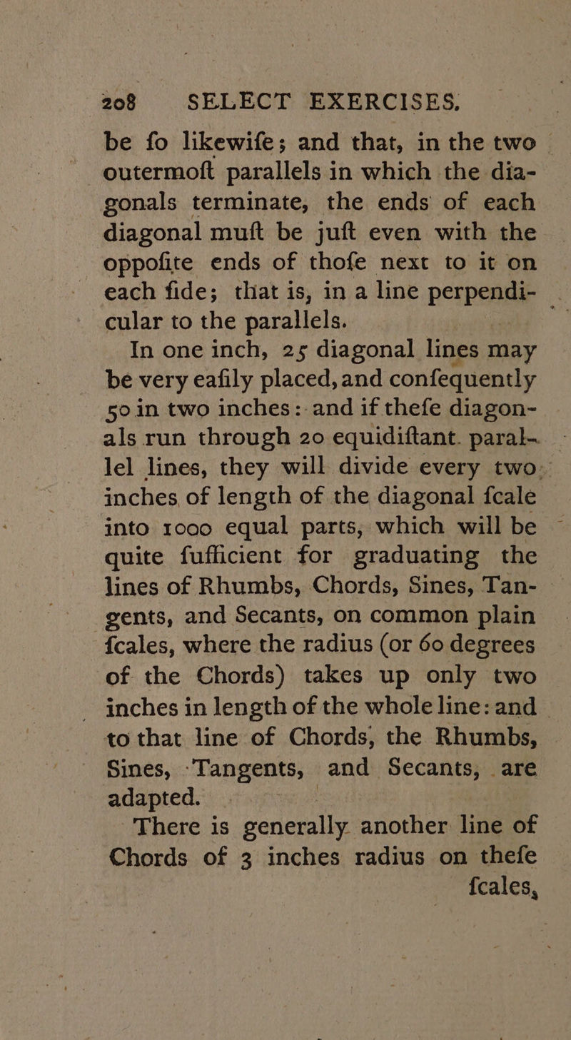 be fo likewife; and that, in the two outermott parallels in which the dia- gonals terminate, the ends of each diagonal muft be juft even with the oppofite ends of thofe next to it on each fide; that is, in a line perpendi- cular to the parallels. In one inch, 25 diagonal lines may be very eafily placed, and confequently 50.in two inches: and if thefe diagon- als run through 20 equidiftant. paral. _ lel lines, they will divide every two. inches, of length of the diagonal fcale into 1000 equal parts, which will be ~ quite fufficient for graduating the lines of Rhumbs, Chords, Sines, Tan- gents, and Secants, on common plain {cales, where the radius (or 60 degrees of the Chords) takes up only two - inches in length of the whole line: and | to that line of Chords, the Rhumbs, | Sines, -Tangents, and Secants, are adapted. : There is generally another line of | Chords of 3 inches radius on thefe