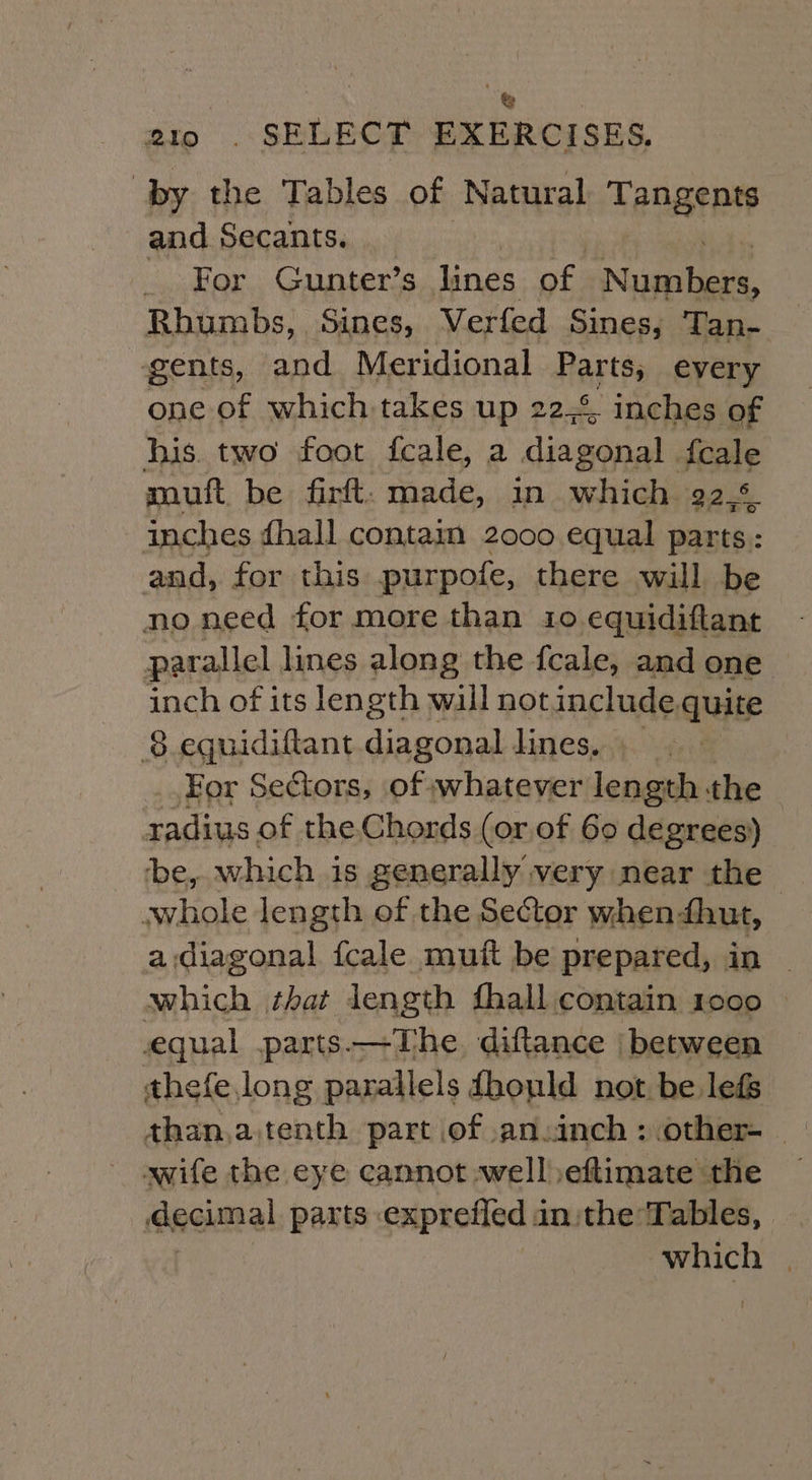 aio . SELECT EXERCISES, by the Tables of Natural Tangents and Secants. For Gunter’s lines we Nish, Rhumbs, Sines, Verfed Sines, Tan- gents, and Meridional Rartts every one of which takes up 22,4, inches of his. two foot feale, a diagonal. {cale muft be firft. made, in which 92.% inches dhall contain 2000 equal parts: and, for this purpote, there will be no need for more than 10 equidiftant parallel lines along the fcale, and one inch of its length wall notinclude quite $8 equidiftant diagonal lines, For Sectors, of whatever length the radius of the Chords (or.of 60 degrees) be, which is generally very near the whole length of the Sector when dhut, | a diagonal fcale muft be prepared, in — which that length fhall contain 1000 © equal parts.—The diftance |‘ between thefe long parallels fhould not be lefs wife the eye cannot well )eftimate the decimal parts .exprefled in the Tables, which |