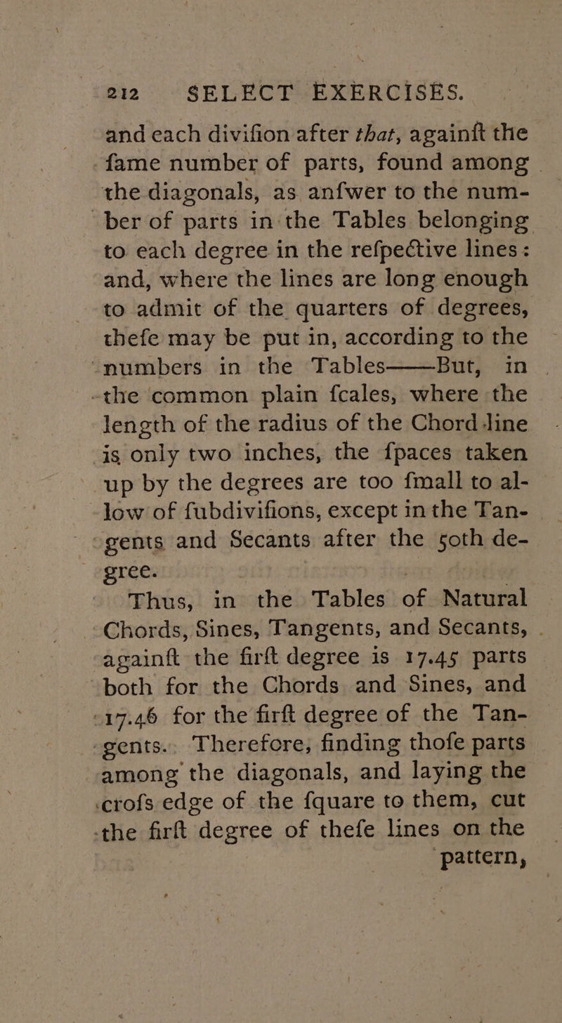 and each divifion after that, againft the fame number of parts, found among the diagonals, as anfwer to the num- ber of parts in the Tables belonging to each degree in the refpective lines : and, where the lines are long enough to admit of the quarters of degrees, thefe may be put in, according to the “numbers in the Tables Bet} -in .. -the common plain fcales, where the length of the radius of the Chord line is only two inches, the {paces taken up by the degrees are too {mall to al- low of fubdivifions, except in the Tan- gents and Secants after the soth de- gree. pis | Thus, in the Tables of Natural Chords, Sines, Tangents, and Secants, . againft the firft degree is 17.45 parts both for the Chords and Sines, and 17.46 for the firft degree of the Tan- -gents.. Therefore, finding thofe parts among the diagonals, and laying the .crofs edge of the fquare to them, cut the fir ft idegree of thefe lines on the ae