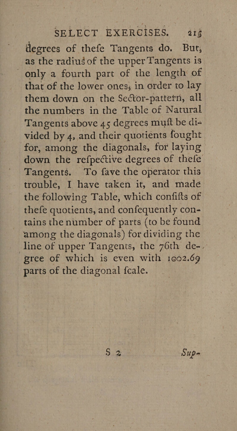 degrees of thefe Tangents do. But, as the radius of the upper Tangents is only a fourth part of the length of that of the lower ones; in order to lay them down on the Sector-pattetn, all the numbers in the Table of Natural Tangents above 45 degrees mutt be di- vided by 4, and their quotients fought for, among the diagonals, for laying down the refpective degrees of thefe Tangents. To fave the operator this trouble, I have taken it, and madé the following Table, which confifts of thefe quotients, and confequently con- tains the number of parts (to be found among the diagonals) for dividing the line of upper Tangents, the 76th de-. gree of which is even with 1002.69 pe of the diagonal fale. Me Supe