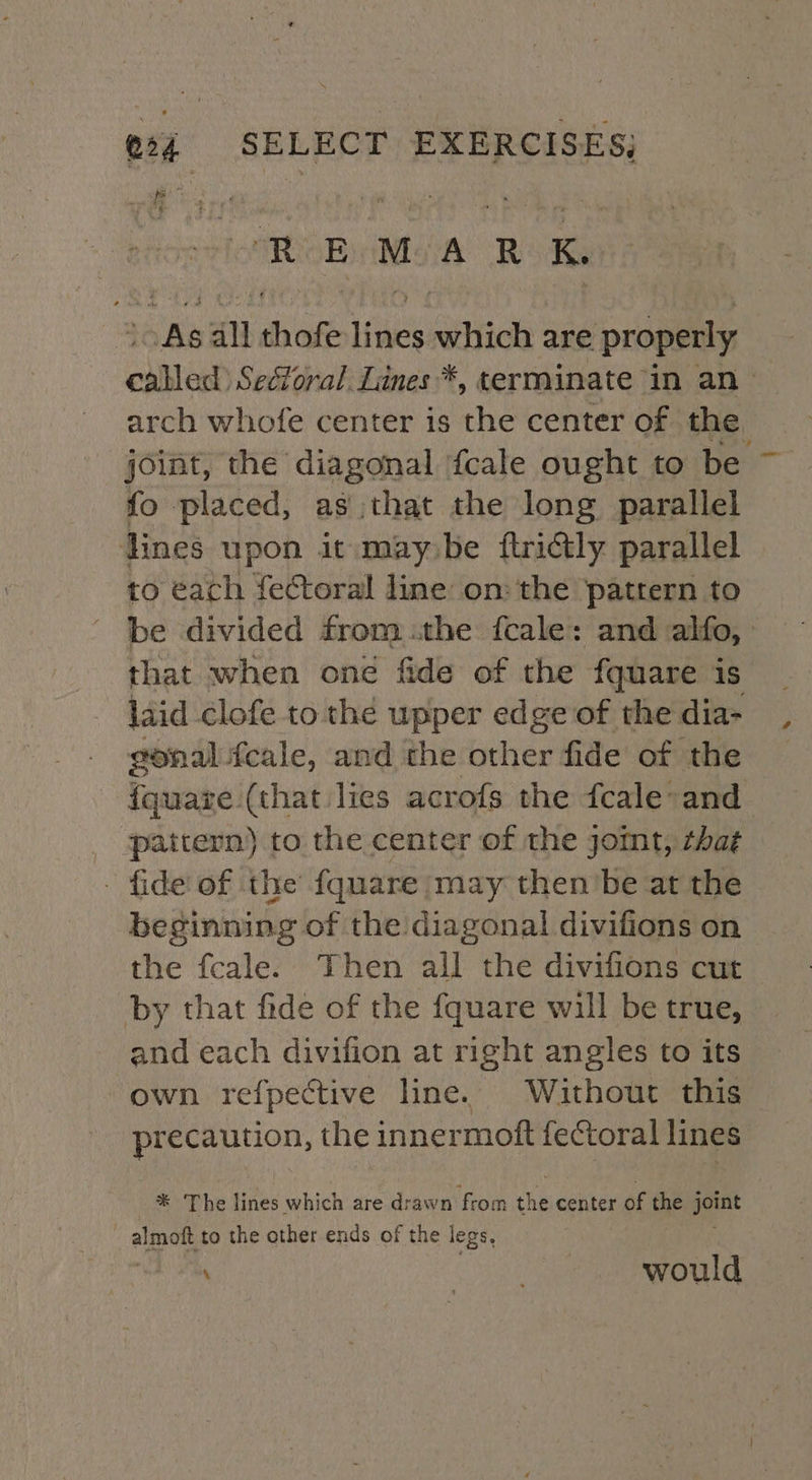 VRE NOAA Rok As all thofe lines which are properly called’ SecYoral, Lines *, terminate in an arch whofe center is the center of the. joint, the diagonal fcale ought to be fo placed, as that the long parallel lines upon it may be ftrictly parallel to éach fectoral line: on: the pattern to be divided fromthe fcale: and alfo, that when one fide of the fquare is laid clofe to the upper edge of the dia- gonal feale, and the other fide of the fquaze (that lies acrofs the fcale-and pattern) to the center of the jomt, that - fide of the fquare (may then’be at the beginning of the diagonal divifions on the fcale. Then all the divifions cut by that fide of the fquare will be true, and each divifion at right angles to its own refpective line. Without this precaution, the innermoft fectoral lines _* The lines which are drawn ‘from the center of the pet | almott to the other ends of the legs, ey, would