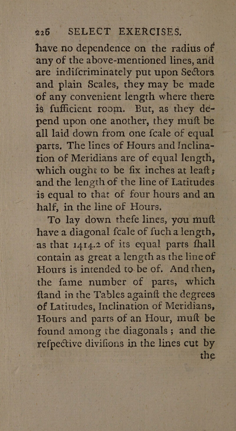 have no dependence on the radius of any of the above-mentioned lines, and are indifcriminately put upon Sectors. and plain Scales, they may be made of any convenient length where there is fufficient room. But, as they de- pend upon one another, they muft be all laid down from one fcale of equal parts. The lines of Hours and Inclina- tion of Meridians are of equal length, which ought to be fix inches at leaft; and the length of the line of Latitudes. is equal to that of four hours and an half, in the line of Hours. | - To lay down thefe lines, you muft © have a diagonal fcale of fucha length, as that 1414.2 of its equal parts fhall contain as great a lengthas the line of ' Hours is intended to.be of. And then, the fame number of parts, which ftand inthe Tables againft the degrees of Latitudes, Inclination of Meridians, Hours and parts of an Hour, muft be found among the diagonals; and the refpective divifions in the lines cut by the