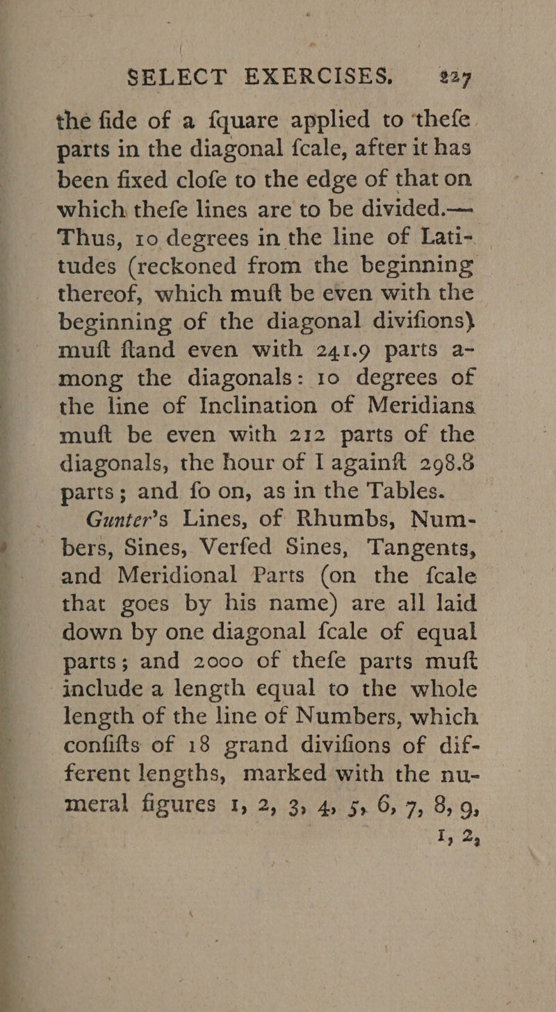 the fide of a fquare applied to thefe parts in the diagonal fcale, after it has been fixed clofe to the edge of that on which thefe lines are to be divided.— Thus, ro degrees in the line of Lati- tudes (reckoned from the beginning thereof, which muft be even with the beginning of the diagonal divifions) — mutt fland even with 241.9 parts a- mong the diagonals: 10 degrees of the line of Inclination of Meridians muft be even with 212 parts of the diagonals, the hour of Lagainil 298.5 parts; and fo on, as in the Tables. Gunter’s Lines, of Rhumbs, Num- © bers, Sines, Verfed Sines, Tangents, and Meridional Parts (on the fcale that goes by his name) are all laid down by one diagonal fcale of equal parts; and 2000 of thefe parts muft length of the line of Numbers, which confifts of 18 grand divifions of dif- ferent lengths, marked with the nu- meral figures 1, 2, 3, 4, 5, 6, 7, 8,9, iy 2