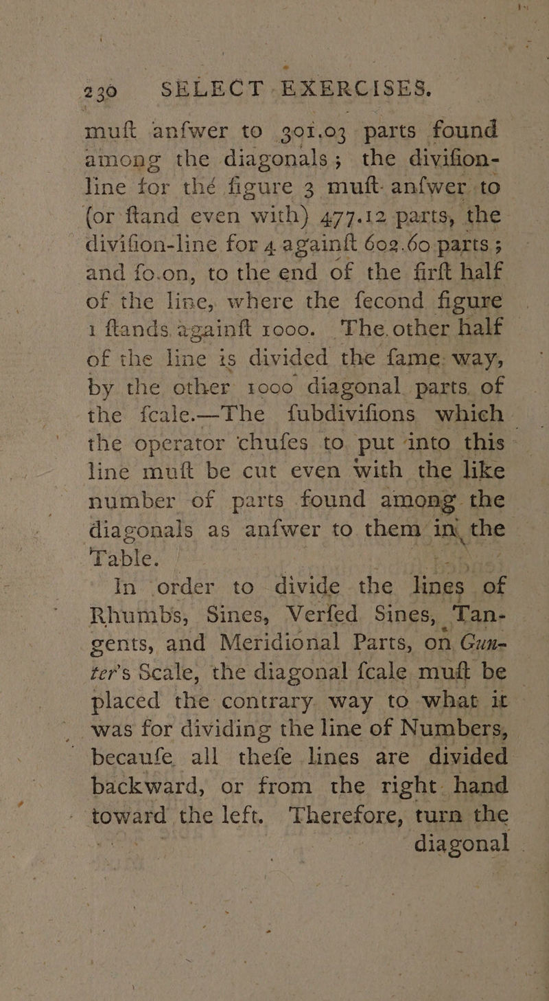 muft anfwer to 30%. 03 parts found among the diagonals; the divifion- line for thé figure 3 mutt anfwer. to (or ftand even with) 477.12 parts, the - divifion-line for 4 againit 602.60 parts ; s and fo.on, to the end of the firft half of the fae: where the fecond figure | 1 ftands. againft 1000. The, other half — of the line 1S divided the fame: way; by the other 1000 diagonal parts. of ‘the fcale—The fubdivifions which — the operator chufes to put into this line muft be cut even with the like number of parts found among the diagonals as anfwer to them An, ‘the Table. In order to divide the ioe of Rhumbs, Sines, Verfed. Sines, _Tan- gents, and Meridional Parts, on. Gun= ter’s Scale, the diagonal {cale muft be — placed the contrary way to what it was for dividing the line of Numbers, becaufe all thefe lines are divided backward, or from the right. hand | toward the left. Therefore, turn the ait diagonal :