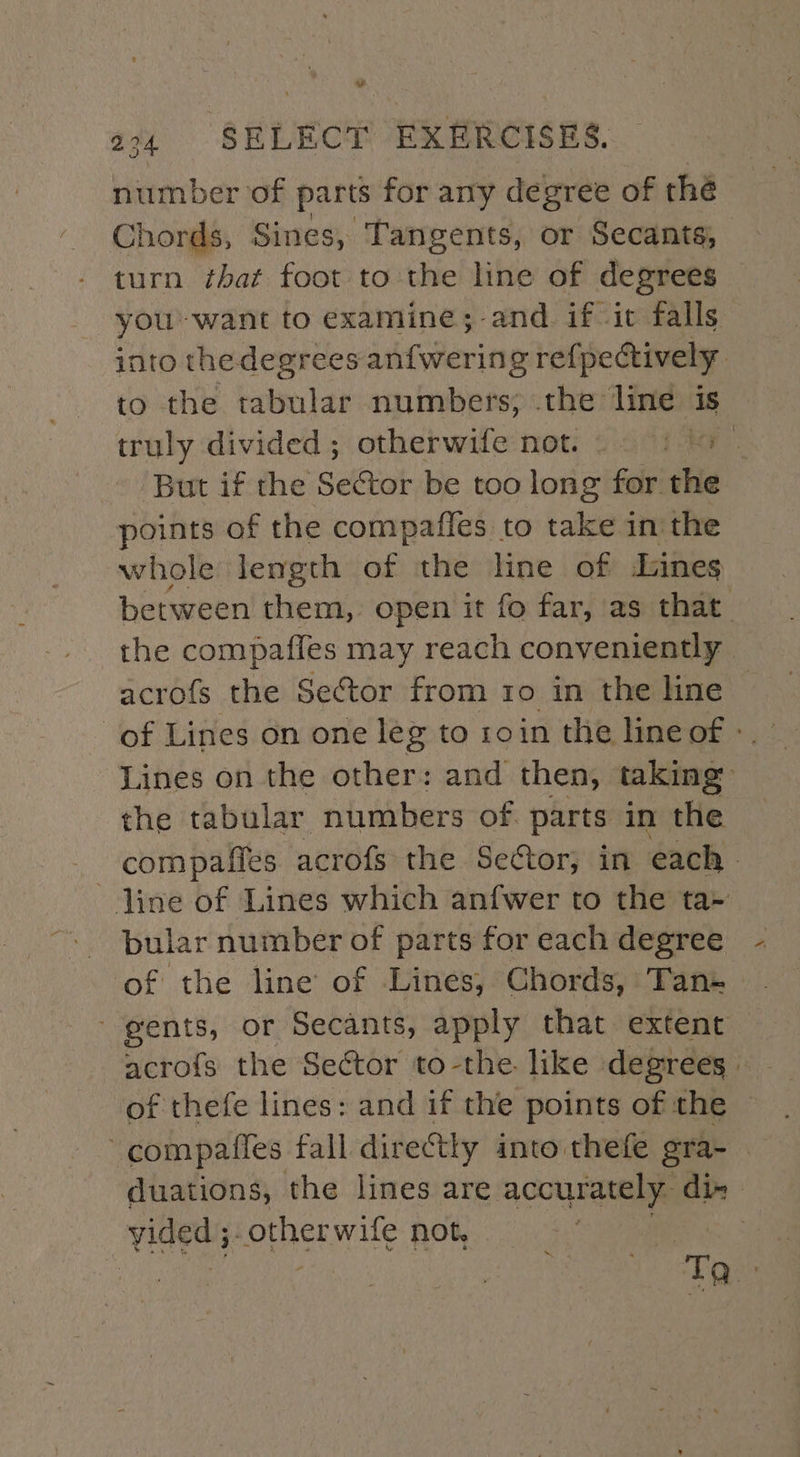 number of parts for any degree of thé Chords, Sines, Tangents, or Secants, turn that foot to the line of degrees you-want to examine;-and if it falls into thedegrees anfwering refpectively to the tabular numbers; .the line is truly divided; otherwife not. 1 3 | But if the Sector be too long for the points of the compaffes to take in the whole lemgth of the line of Lines between them, open it fo far, as that the compaffes may reach conveniently acrofs the Sector from ro in the line of Lines on one leg to 1oin the line of » Lines on the other: and then, taking: the tabular numbers of parts in the com pafles acrofs the Sector; in each. line of Lines which anfwer to the ta+ bular number of parts for each degree of the line’ of Lines, Chords, Tan- ’ gents, or Secants, apply that extent acrofs the Sector to-the like degrees of thefe lines: and if the points of the compafles fall directly into thefe gra- duations, the lines are. accurately. dix vided; PopaGe wife not. Beige}