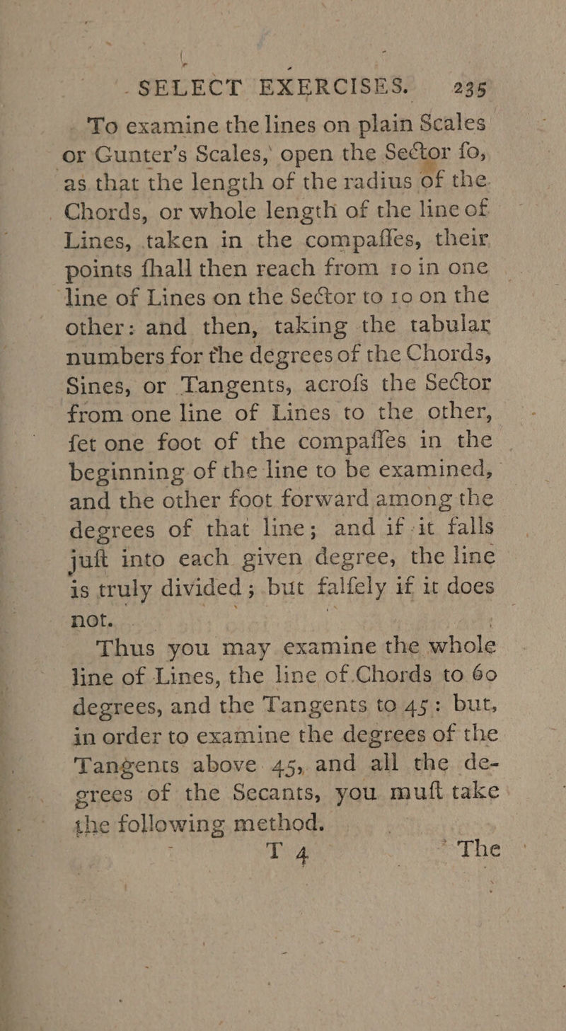 _'To examine the lines on plain Scales | or Gunter’s Scales, open the Sector fo, Lines, taken in the compaffes, their, points fhall then reach from 1o in one other: and then, taking the tabular numbers for the degrees of the Chords, Sines, or ‘Tangents, acrofs the Sector from one line of Lines to the other, fet one foot of the compailes in the | beginning of the line to be examined, and the other foot forward among the degrees of that line; and if it falls juft into each given decres the line is truly divided ; but falfely i if it does not. . Thus you may examine the Bole line of Lines, the line of. Chords to 60 degrees, and the Tangents to 45: but, in order to examine the degrees of the Tangents above. 45, and all the de- grees of the Secants, you mutt take the following method. : Tan! The