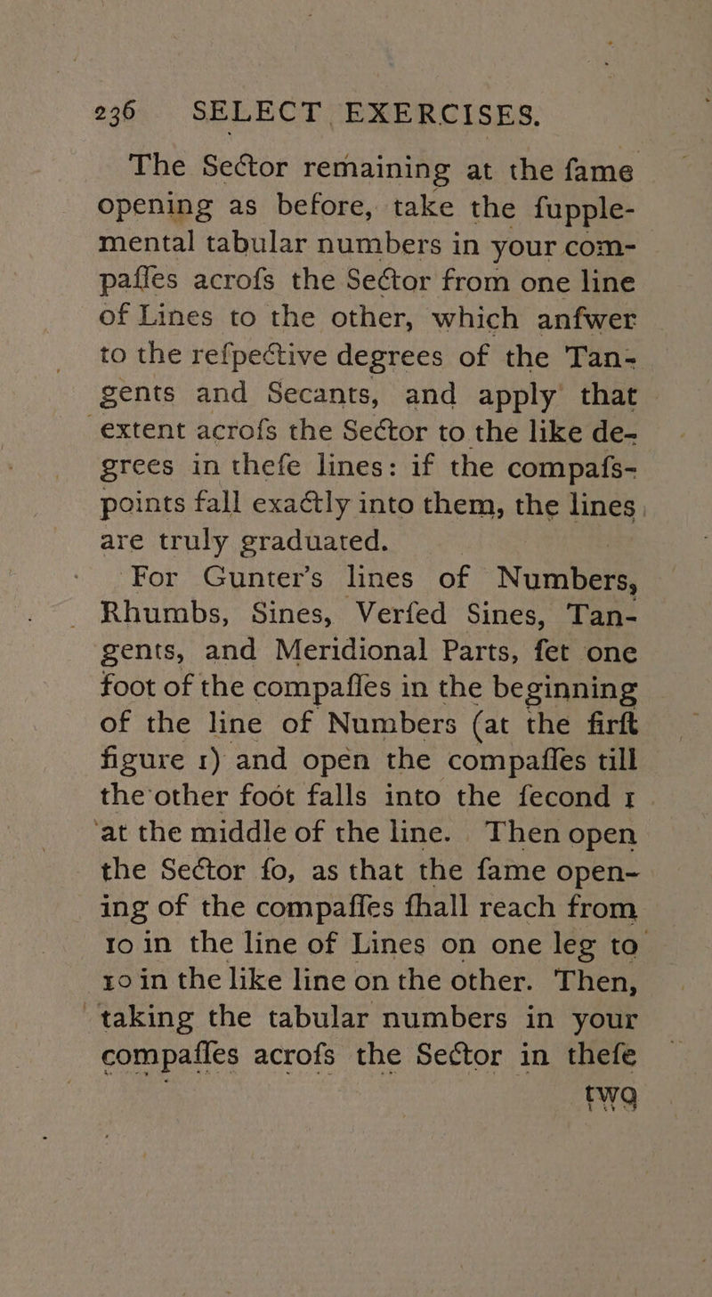 The Sector remaining at the fame opening as before, take the fupple- mental tabular numbers in your com- pafles acrofs the SeCtor from one line of Lines to the other, which anfwer to the refpective degrees of the Tan- gents and Secants, and apply that extent acrofs the Sector to the like de- grees in thefe lines: if the compafs- points fall exactly into them, the lines, are truly graduated. For Gunter’s lines of Numbers, _ Rhumbs, Sines, Verfed Sines, Tan- gents, and Meridional Parts, fet ‘one foot of the compafies i in the beginning of the line of Numbers (at the firft figure 1) and open the compaffes till the other foot falls into the fecond r ‘at the middle of the line. Then open ing of the compaffes fhall reach from ro in the line of Lines on one leg ta ro in the like line on the other. Then, taking the tabular numbers in your compafles acrofs the Sector in thefe . rw9