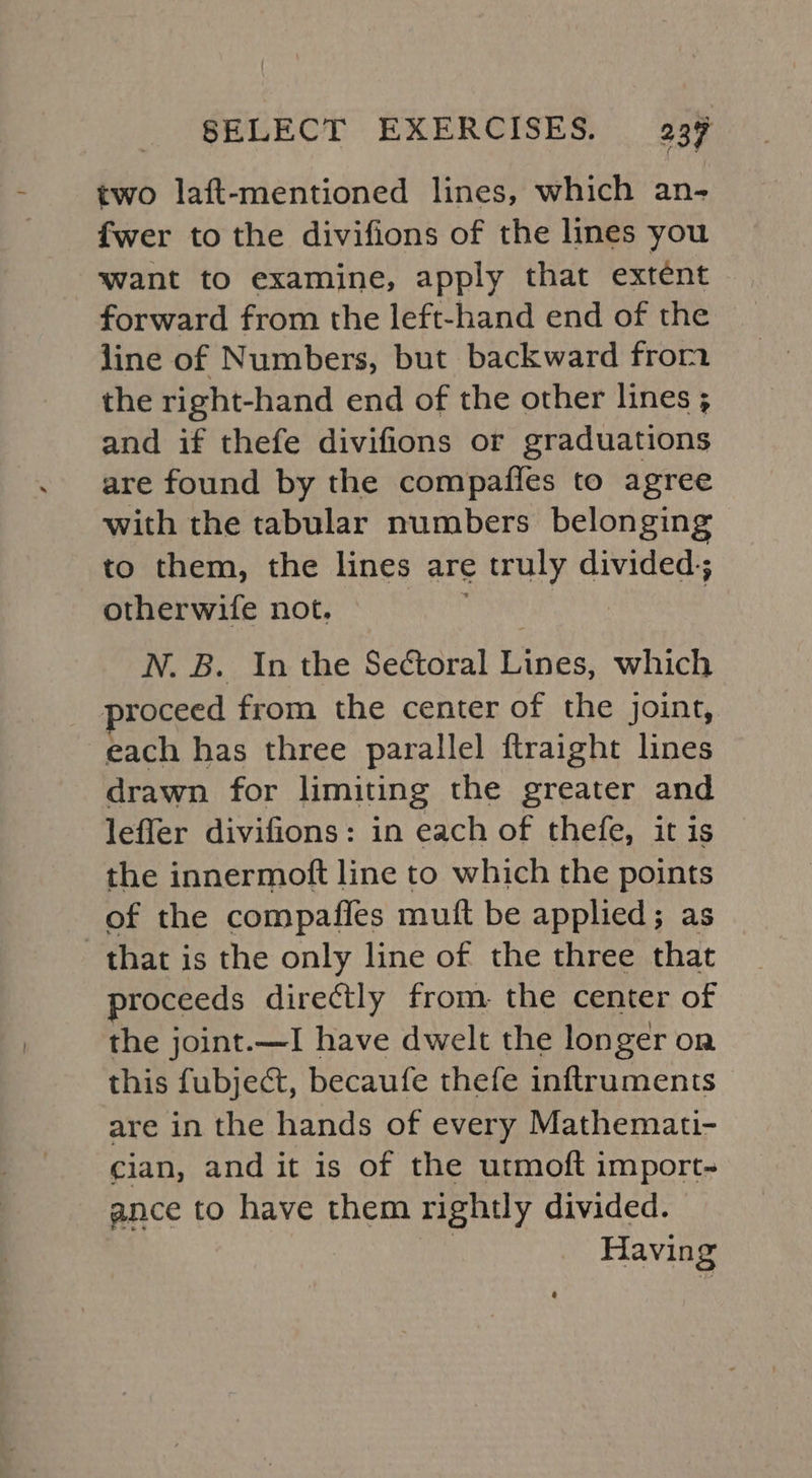 two laft-mentioned lines, which an- fwer to the divifions of the lines you want to examine, apply that extent forward from the left-hand end of the line of Numbers, but backward from the right-hand end of the other lines ; and if thefe divifions or graduations are found by the compafles to agree with the tabular numbers belonging to them, the lines are truly divided; otherwife not. N. B. In the Seétoral Wore. which proceed from the center of the joint, each has three parallel ftraight lines drawn for limiting the greater and leffer divifions: in each of thefe, it is the innermott line to which the points of the compafies mutt be applied; as that is the only line of the three that proceeds directly from. the center of the joint.—I have dwelt the longer on this fubject, becaufe thefe inftruments are in the hands of every Mathemati- cian, and it is of the utmoft import- ance to have them rightly divided. Having