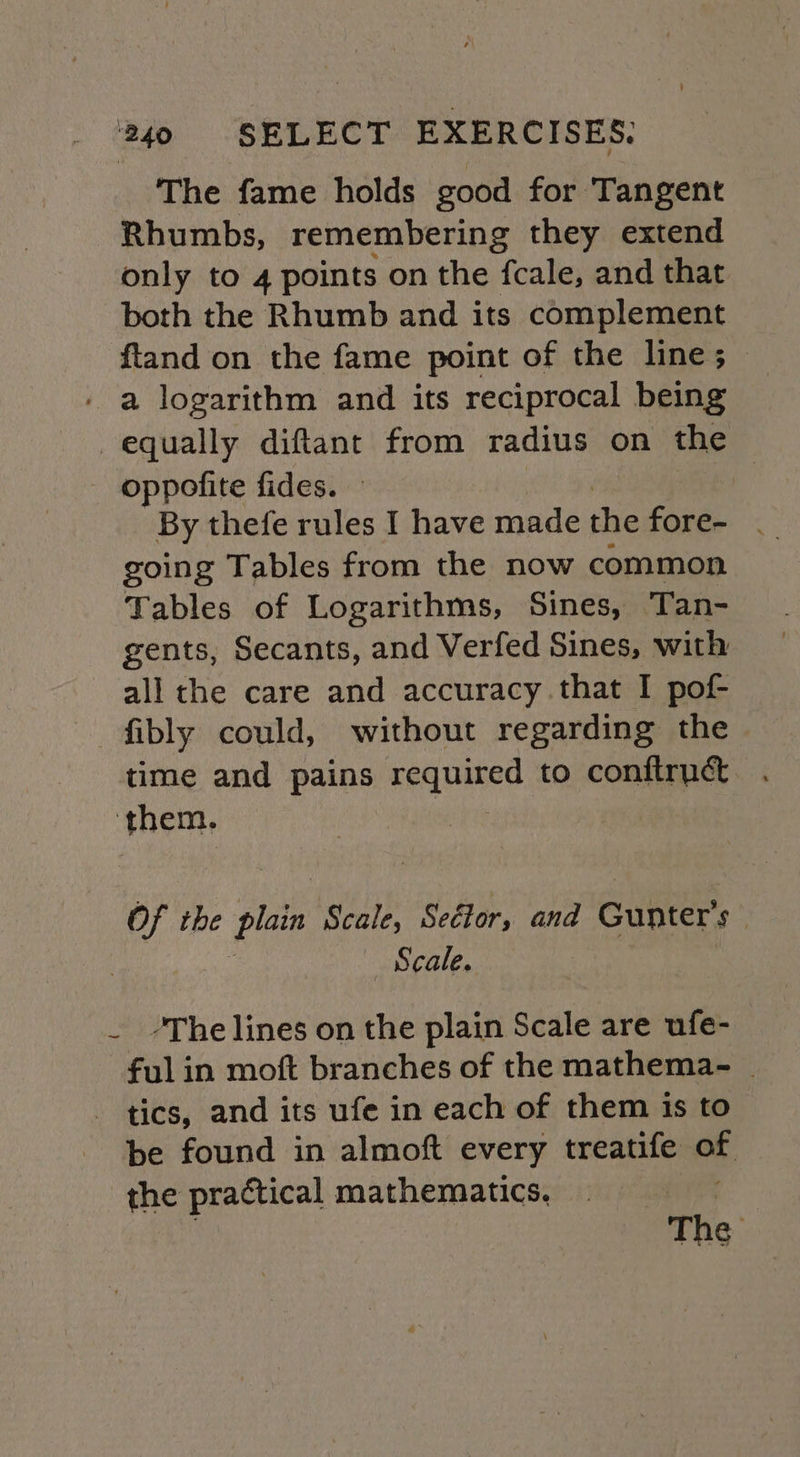 The fame holds good for Tangent Rhumbs, remembering they extend only to 4 points on the fcale, and that both the Rhumb and its complement ftand on the fame point of the line; _ - a logarithm and its reciprocal being equally diftant from radius on the oppofite fides. By thefe rules I have made the fore- | going Tables from the now common Tables of Logarithms, Sines, Tan- gents, Secants, and Verfed Sines, with all the care and accuracy that I pof- —fibly could, without regarding the time and pains required to conftruct ‘them, Of the plain Scale, Seétor, and Gunter’s Scale. - The lines on the plain Scale are ufe- ful in moft branches of the mathema- _ - tics, and its ufe in each of them is to be found in almoft every treatife of the practical mathematics. | The