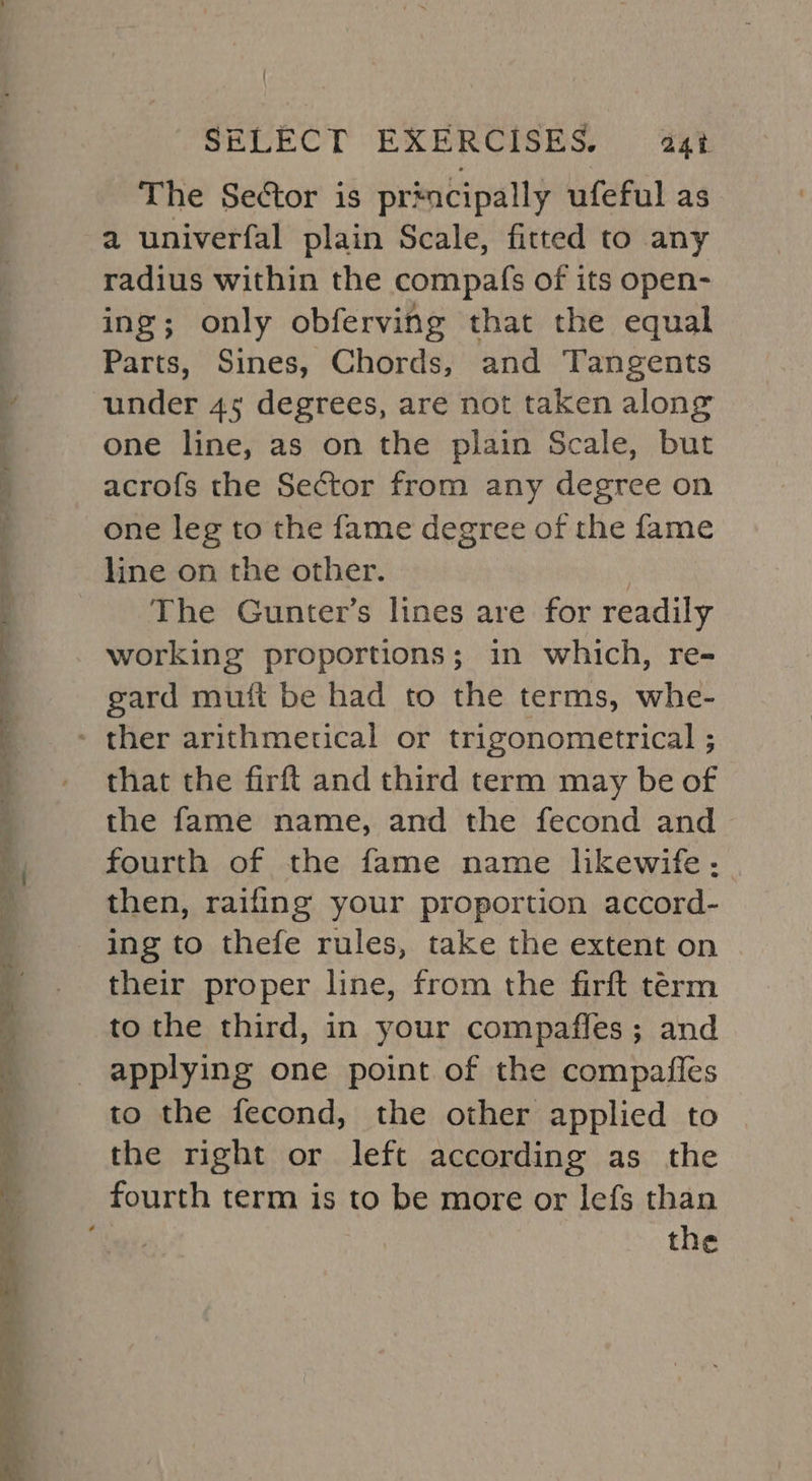 aa er SY Fe aan IS as ae Se On eg = Ste Se RN ae SF Ey PO BE mnt Foes SELECT EXERCISES. 4a4t The Sector is prmcipally ufeful as a univerfal plain Scale, fitted to any radius within the compafs of its open- ing; only obferving that the equal Parts, Sines, Chords, and Tangents under 45 degrees, are not taken along one line, as on the plain Scale, but acrofs the Sector from any degree on one leg to the fame degree of the fame line on the other. | The Gunter’s lines are for readily working proportions; in which, re- gard mutt be had to the terms, whe- that the firft and third term may be of the fame name, and the fecond and fourth of the fame name likewife: then, raifing your proportion accord- their proper line, from the firft term to the third, in your compaffes; and applying one point of the compaffles to the fecond, the other applied to the right or left according as the