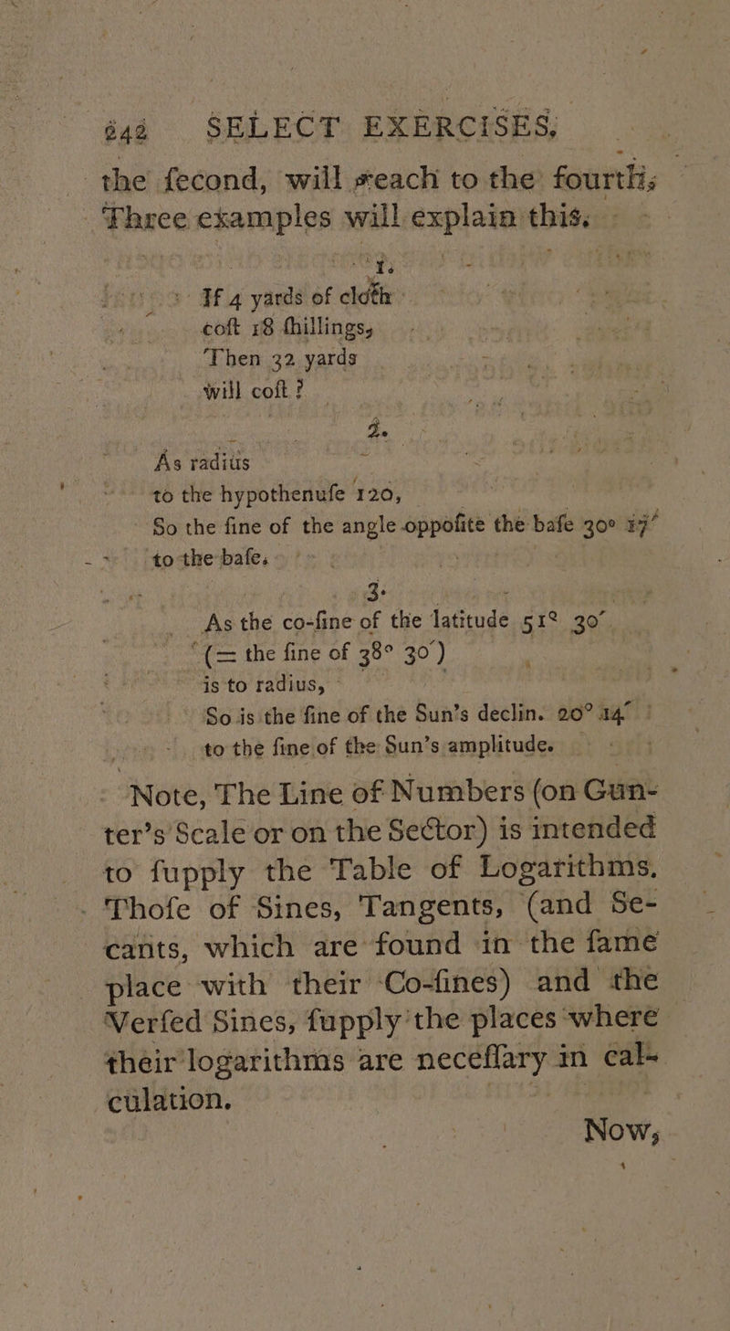 _ the fecond, will seach to the fourtlis Fhree examples will explain this. | sacle 2 Tf 4 yards of cloth coft 18 fhillings, Then 32 yards will coft f As radius sedi to the hypothenufe 120, So the fine of the angle siapdes the bafe 30° 37° to the bafe. 3: ee the co-fine of the (otiuge 51° 30. the fine of 38° 30 ‘) is to radius, ~ So.is the fine of the Sun’ s declin. 20° 14° to the fine of the Sun’s amplitude. _ Note: The Line of Numbers (on Gun- ter’s Scale or on the Sector) is intended to fupply the Table of Logarithms. - Thofe of Sines, Tan gents, (and Se- cants, which are found in the fame place with their Co-fines) and the Verfed Sines, fupply’the places where their logarithms are rosin hy in cal- culation. Now; 4