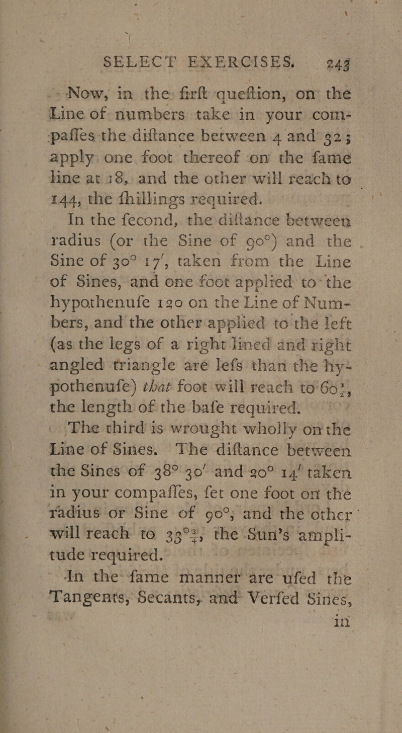 al ee eee eee | a eS c 7 SELECT EXERCISES, 249 .&gt; Now, in the: frft queftion, on’ the Line of. numbers take in your com- pafies the diftance between 4 and’ 32; apply one foot thereof on the fame line at 18, and the other will reach to | 144, the fhillings required. In the fecond,. the diftance between radius (or the Sine of 90°) and the . Sine of 30° 14’, taken from the Line hypothenufe 120 on the Line of Num- bers, and the other applied to the lefe (as the legs of a right lined and right angled triangle are lefs than the hy. pothenufe) that foot will reach to'6o-, the length of the bafe required. ‘The third is wrought wholly onthe Line of Sines. The diftlance between — the Sines of 38° 30’ and 20° 14 taken in your compailes, fet one foot on the will reach to 33°2, cee ampli- tude required. In the:fame manner are’ “uted the Tangents, Secants, and Verfed Sines, fs 9