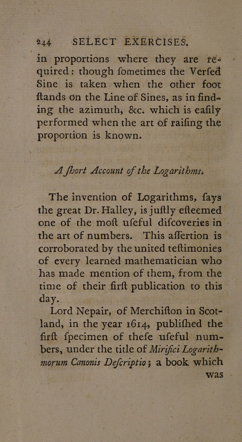 in proportions where they are té- quired; though fometimes the Verfed Sine is taken when the other foot ftands on the Line of Sines, as in find- ing the azimuth, &amp;c. which is eafily performed when the art of ws Sie the | Preporsiou is known. «A fhort Account of the Logarithms. The invention of Logarithms, fays the great Dr. Halley, is juftly efteemed one of the moft ufeful difcoveries in the art of numbers. This affertion is_ corroborated by the united teftimonies of every learned mathematician who has made mention of them, from the day. | Lord Nepair, of Merchifton in Scot- | land, in the year 1614, publifhed the firft {pecimen of thefe ufeful num-— bers, under the title of Mirifici Logarith- -morum Canonis Defcriptio; a book which was -