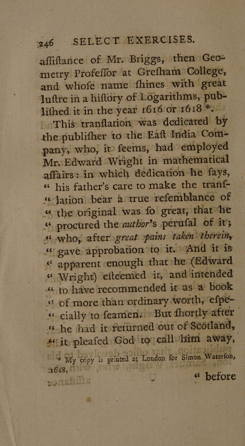 affiftance of Mr. Briggs, then Geo metry Profeffor at Grefham College, © and whofe name fhines with great Juftre ia a hiftory of Logarithms, pub- lithed it in the year 1616 or 1618 *.° + _ -Thié: tranflation was dedicated by the publifher to the Eaft India Com- pany; who, it feems, had employed Mr. Edward Wright in mathematical affairs: in which dédication he fays, ; his father’s care to make the tranf- “ Jation: bear a true refemblance of « the original was fo great, that‘he “. procured the: author’s perufal of its 4+ who, after great -paims taken: thereitry gave approbation to it. And it is «“ apparent enough that:he (Edward “ Wright) ‘efteemed it, and intended “&lt;&lt; to-have recommended it asa’ book ‘of more than ordinary sworth, ‘efpe- «cially to feamen. But fhortly after «he had itfetarned out of Sééfland, 4 it pleafed God ‘tov callvhim away, 118 Shy 'Zépy So printed ay London for ‘Simon, Waterfon, Qortbiiiits “ “ before rr eg ger