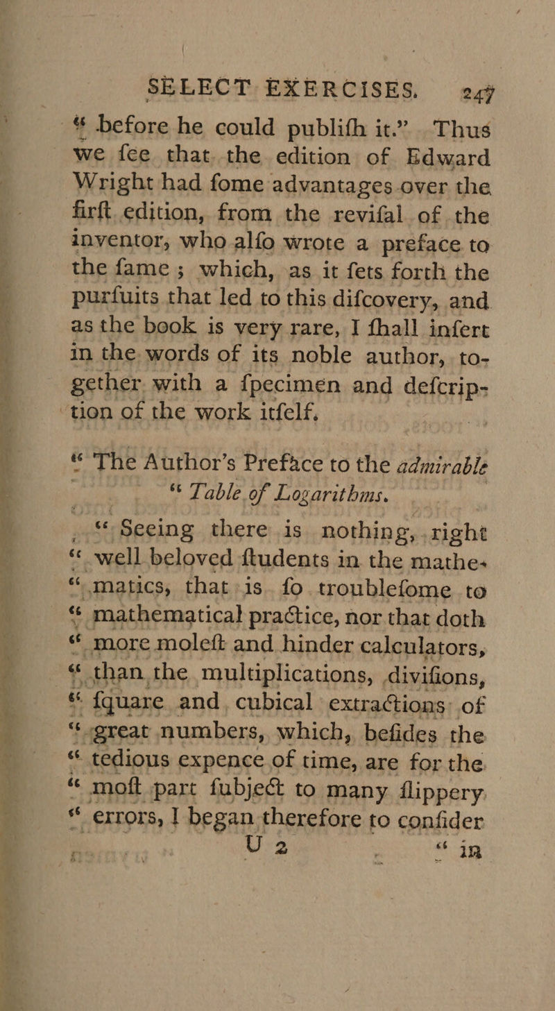 * before he could publith it.” Thus we fee that the. edition of Edward Wright had fome advantages over the firft edition, from the revifal of the inventor, who alfo wrote a preface to the fame ; which, as it fets forth the purfuits that led to this difcovery, and as the book is very rare, I fhall infert in the words of its noble author, to- gether. with a {pecimen and defcrip- “ The Author’s Preface to the admirable ; Table of Logarithms. _ Seeing there is nothing, right *« well beloved ftudents in the mathe; “. matics, that is. fo. troublefome to “ mathematical practice, nor that doth ce more moleft and hinder calculators, « than. the multiplications, divifions, “ {quare and, cubical extra@ions: of “¢ great numbers, which, befides the “* tedious expence of time, are for the moft part fubject to many flippery. “ errors, | began therefore to confider Be U2 aie