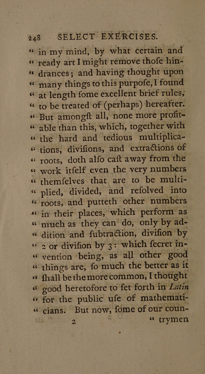 ready art 1 might remove thofe hin- drances; and having thought upon &gt; many things to this purpofe, I found at length fome excellent brief rules, to be treated of (perhaps) hereafter. But amongft all, none more profit- able than this, which, together with the hard and tedious miultiplica- tions, divifions, and extractions of roots, doth alfo caft away from the themfelves that are to be multi- plied, divided, and refolved into roots; and putteth other numbers in their places, which perform as much as they can do, only by ad- dition ‘and fubtra@tion, divifion by 2 or divifion by 3: which fecret in- things are, fo much the better as it {hall bethe morecommon, I thotght — for the public ufe. of mathemati- 2 “ trymen *