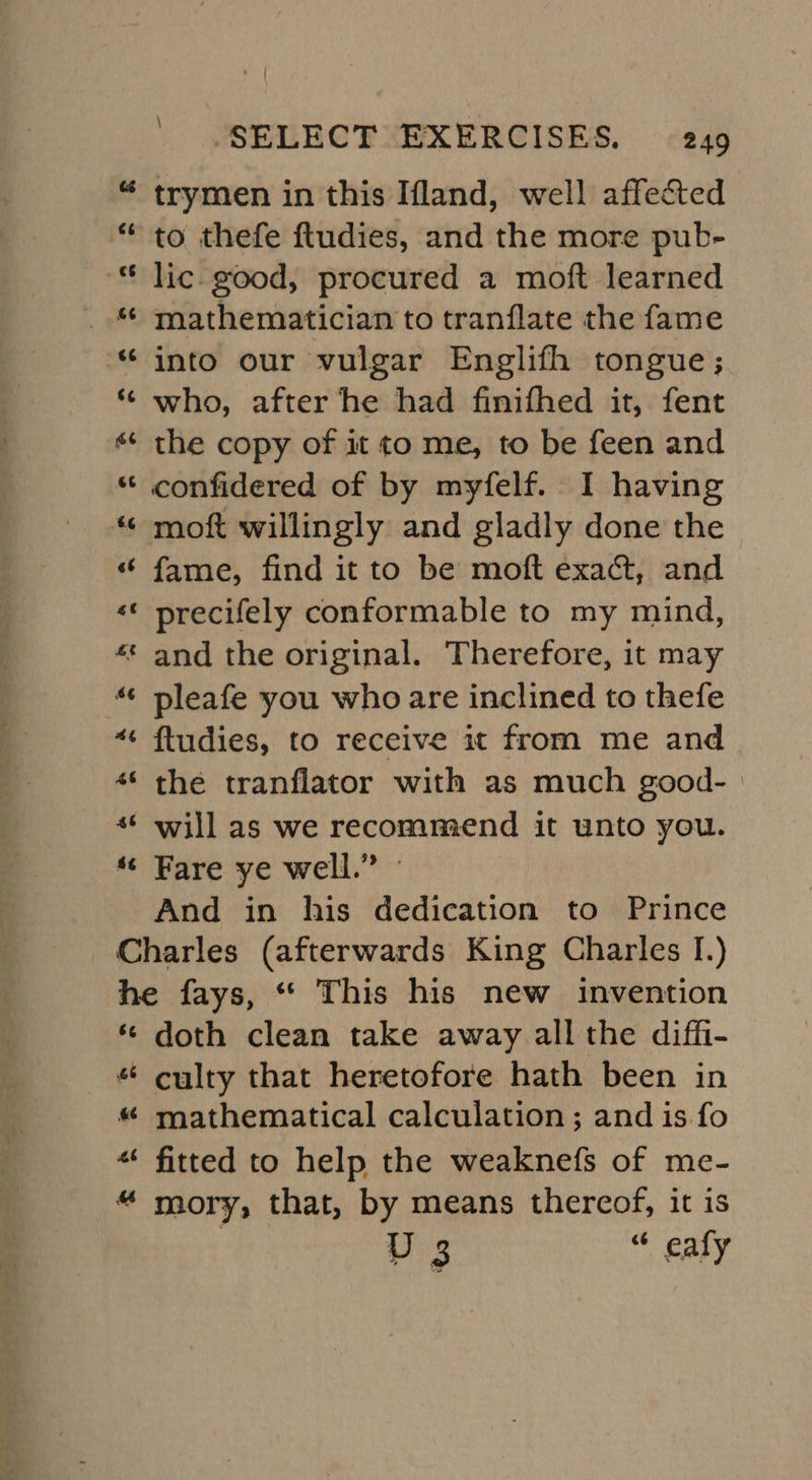 \ ‘SELECT EXERCISES. 249 trymen in this Ifland, well affected to thefe ftudies, and the more pub- lic good, procured a moft learned mathematician to tranflate the fame into our vulgar Englifh tongue; who, after he had finifhed it, fent the copy of it to me, to be feen and confidered of by myfelf. I having moft willingly and gladly done the fame, find it to be moft exact, and precifely conformable to my mind, * and the original. Therefore, it may pleafe you who are inclined to thefe ftudies, to receive it from me and the tranflator with as much good- | will as we recommend it unto you. Fare ye well.” - And in his dedication to Prince Charles (afterwards King Charles I.) he fays, “* This his new invention ‘© doth clean take away all the diffi- “ culty that heretofore hath been in «* fitted to help the weaknefs of me- “ mory, that, by means thercof, it is VD 3 “ eafly