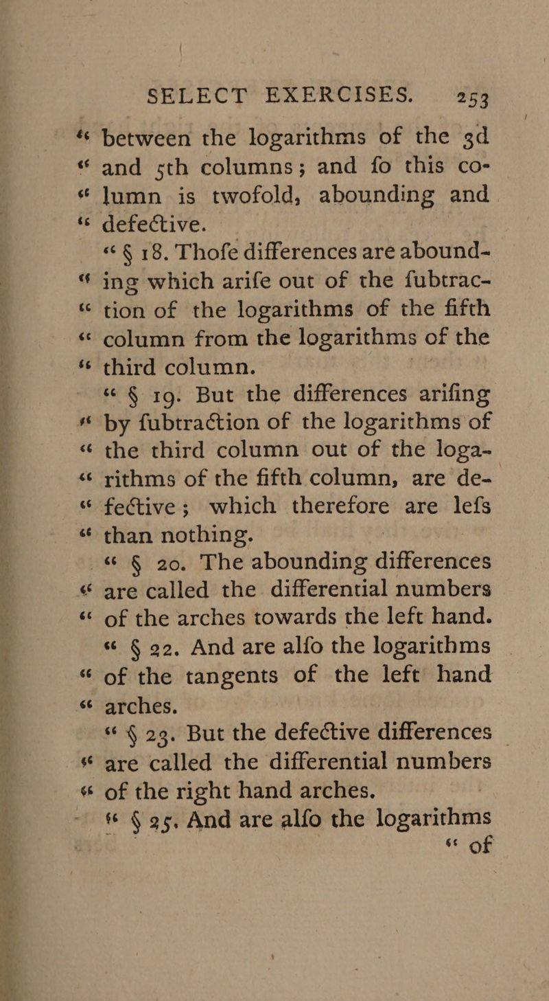 ie pn Sa mr, ° eee” ——_-+ = =&gt; PT oe. OCS. . a = &amp; ¢¢ 44 ¢ between the logarithms of the 3d and sth columns; and fo this co- lumn is twofold, abounding and defective. « § 18. Thofe differences are abound- ing which arife out of the fubtrac- tion of the logarithms of the fifth column from the logarithms of the third column. “© § 19. But the differences arifing by fubtraction of the logarithms of the third column out of the loga- rithms of the fifth column, are de- fective; which therefore are lefs than nothing. BS al an 4 -~ we are called the differential numbers of the arches towards the left hand. “ § 92. And are alfo the logarithms | of the tangents of the left hand arches. ¢ § 29. But the defective differences _ are called the differential numbers of the right hand arches. ** § 95, And are alfo the ib eaniehetts or