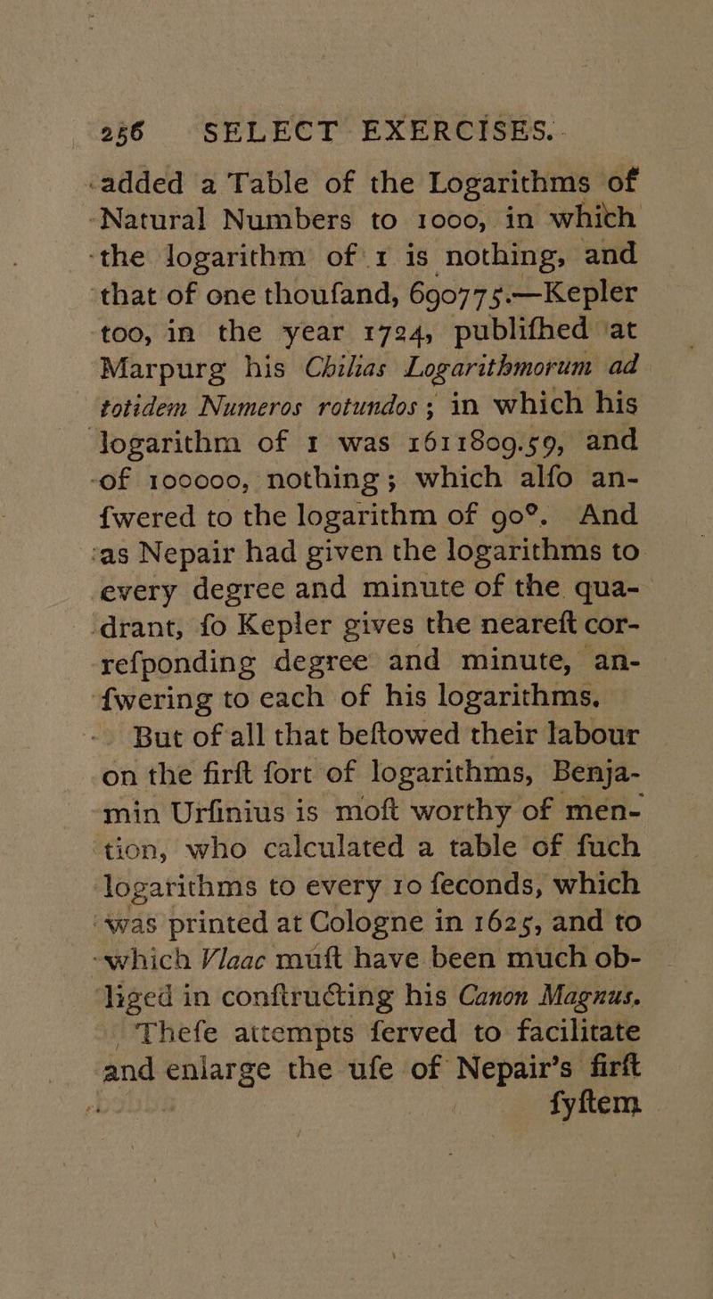 -added a Table of the Logarithms of ‘Natural Numbers to 1000, in whith ‘the Jogarithm of\1 is nothing, and that of one thoufand, 690775.—Kepler too, in the year 1724, publifhed ‘at Marpurg his Chilas Logarithmorum ad totidem Numeros rotundos; in which his ‘Jogarithm of 1 was 1611809.59, and -of 100000, nothing; which alfo an- fwered to the logarithm of go®. And ‘as Nepair had given the logarithms to every degree and minute of the qua- drant, fo Kepler gives the neareft cor- refponding degree and minute, an- f{wering to each of his logarithms, .. But of all that beftowed their labour on the firft fort of logarithms, Benja- min Urfinius is moft worthy of men- ‘tion, who calculated a table of fuch logarithms to every 10 feconds, which ‘was printed at Cologne in 1625, and to liged in conftructing his Canon Magnus. Thefe attempts ferved to facilitate and enlarge the ufe of Nepair’s firft e fyftem.