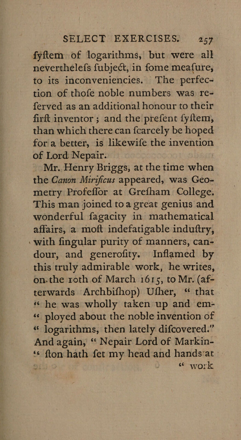 fyftem of logarithms, but were all neverthelefs fubject, in fome meafure, to its inconveniencies. ‘The perfec- tion of thofe noble numbers was re- ferved as an additional honour to their firft inventor ; and the prefent fyftem, than which there can fcarcely be hoped for a better, is likewife the invention of Lord Nepair. Mr. Henry Briggs, at the time when the Canon Mirificus appeared, was Geo- metry Profeflor at Grefham College. This man joined toa great genius and wonderful fagacity in mathematical affairs, a moft indefatigable induftry, with fingular purity of manners, can- dour, and generofity. Inflamed by this truly admirable work, he writes, on.the roth of March 1615, to Mr. (af- terwards Archbifhop) Ufher, “ that. « he was wholly taken up and em- ‘¢ ployed about the noble invention of ‘¢ logarithms, then lately difcovered.” And again, ‘“‘ Nepair Lord of Markin- ‘¢ fton hath fet my head and handsvat -- 2: work